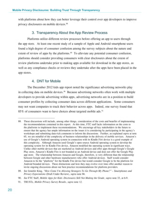 Mobile Privacy Disclosures: Building Trust Through Transparency


         with platforms about how they can better leverage their control over app developers to improve
         privacy disclosures on mobile devices.88

                       3. 	Transparency About the App Review Process
                 Platforms utilize different review processes before offering an app to users through
         the app store. At least one recent study of a sample of Apple and Android smartphone users
         found a high degree of consumer confusion among the survey subjects about the nature and
         extent of review of apps by the platforms.89 To alleviate any potential consumer confusion,
         platforms should consider providing consumers with clear disclosures about the extent of
         review platforms undertake prior to making apps available for download in the app stores, as
         well as any compliance checks or reviews they undertake after the apps have been placed in the
         app stores.

                       4. DNT for Mobile
                 The December 2012 kids app report noted the significance advertising networks play
         in collecting data on mobile devices.90 Because advertising networks often work with multiple
         developers to provide advertising within apps, advertising networks are in a position to build
         consumer profiles by collecting consumer data across different applications. Some consumers
         may not want companies to track their behavior across apps. Indeed, one survey found that
         85% of consumers want to have choices about targeted mobile ads.91


         88.	 These discussions will include, among other things, consideration of the costs and benefits of implementing
              the recommendations contained in this report.  At this time, FTC staff lacks information on the costs to
              the platforms to implement these recommendations.  We encourage all key stakeholders in the future to
              ensure that the agency has ample information on the issues it is considering by participating in the agency’s
              workshops and submitting data-rich comments to inform the discussions. Further, as explained supra at note
              65, we are mindful of the complexity of business relationships in the delivery of mobile services.  Amazon’s
              use of Google’s Android operating system in connection with its Kindle Fire device is a good example of
              this complexity.  Although Amazon used Google’s open source Android operating system to develop the
              operating system for its Kindle Fire device, Amazon modified the operating system in significant ways. 
              Unlike other mobile devices that are marketed as Android devices and offer apps through Google’s Google
              Play store, Amazon’s Kindle Fire is not branded as an Android device and does not offer the Google Play
              app store.  The relationship between Amazon and Google, therefore, is very different than the relationship
              between Google and other hardware manufacturers who offer Android devices.  Staff would consider
              Amazon to be the “platform” for the Kindle Fire device but would consider Google to be the platform for
              Android branded devices. These distinctions and how they may evolve over time offer another reason to
              invite ongoing discussions about our best practice recommendations for platform providers.
         89.	 See Jennifer King, “How Come I’m Allowing Strangers To Go Through My Phone?” – Smartphones and
              Privacy Expectations (Draft Under Review), supra note 86.
         90.	 See FTC Staff, Mobile Apps for Kids: Disclosures Still Not Making the Grade, supra note 33, at 6-9.
         91.	TRUSTe, Mobile Privacy Survey Results, supra note 12.


20
 