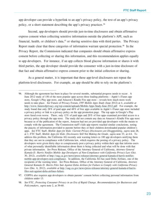 FTC Staff Report


app developer can provide a hyperlink to an app’s privacy policy, the text of an app’s privacy
policy, or a short statement describing the app’s privacy practices.96

        Second, app developers should provide just-in-time disclosures and obtain affirmative
express consent when collecting sensitive information outside the platform’s API, such as
financial, health, or children’s data,97 or sharing sensitive data with third parties. The Privacy
Report made clear that these categories of information warrant special protection.98 In the
Privacy Report, the Commission indicated that companies should obtain affirmative express
consent before collecting or sharing this information, and this recommendation applies equally
to app developers. For instance, if an app collects blood glucose information or shares it with
third parties, the app developer should provide the consumer with a just-in-time disclosure of
that fact and obtain affirmative express consent prior to the initial collection or sharing.

        As a general matter, it is important that these app-level disclosures not repeat the
platform-level disclosures. For example, an app should be able to rely on the platform’s


96.	 Although the agreement has been in place for several months, substantial progress needs to occur. A
     June 2012 study of 150 of the most popular apps across three leading platforms – Apple’s iTunes app
     store, Google’s Play app store, and Amazon’s Kindle Fire app store – reveals how much more work
     needs to take place. See Future of Privacy Forum, FPF Mobile Apps Study (June 2012) at 4, available at
     http://www.futureofprivacy.org/wp-content/uploads/Mobile-Apps-Study-June-2012.pdf. For example, the
     study found that only 28% of paid apps and 48% of free apps available in Apple’s iTunes app store included
     a privacy policy or link to a privacy policy on the app promotion page. The top apps in Google’s Play
     store fared even worse. There, only 12% of paid apps and 20% of free apps examined provided access to a
     privacy policy through the app store. The study did not contain any data on Amazon’s Kindle Fire app store
     because as of the publication of the report, Amazon had not yet provided app developers with the means to
     comply with the agreement. The Commission staff’s kids app reports reached similar conclusions, noting
     the paucity of information provided to parents before they or their children downloaded popular children’s
     apps. See FTC Staff, Mobile Apps for Kids: Current Privacy Disclosures are Disappointing, supra note 28,
     at 1; FTC Staff, Mobile Apps for Kids: Disclosures Still Not Making the Grade, supra note 33, at 4-6. To
     address this problem, the California AG recently sent warning letters to 100 app developers notifying them
     that they are not in compliance with California law, which requires the posting of a privacy policy. The
     developers were given thirty days to conspicuously post a privacy policy within their app that informs users
     of what personally identifiable information about them is being collected and what will be done with that
     private information. See Press Release, Office of the Attorney General of California, Attorney General
     Kamala D. Harris Notifies Mobile App Developers of Non-Compliance with California Privacy Law (Oct.
     30, 2012), available at http://oag.ca.gov/news/press-releases/attorney-general-kamala-d-harris-notifies-
     mobile-app-developers-non-compliance. In addition, the California AG has sued Delta Airlines, one of the
     recipients of the warning letter. See Press Release, Office of the Attorney General of California, Attorney
     General Kamala D. Harris Files Suit Against Delta Airlines for Failure to Comply with California Privacy
     Law (Dec. 6, 2012), available at http://oag.ca.gov/news/press-releases/attorney-general-kamala-d-harris-
     files-suit-against-delta-airlines-failure.
97.	 COPPA also requires app developers to obtain parents’ consent before collecting personal information from
     children under 13.
98.	 See FTC, Protecting Consumer Privacy in an Era of Rapid Change, Recommendations for Businesses and
     Policymakers, supra note 2, at 59-60.


                                                                                                                    23
 