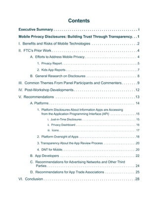 Contents
Executive Summary  .  .  .  .  .  .  .  .  .  .  .  .  .  .  .  .  .  .  .  .  .  .  .  .  .  .  .  .  .  .  .  .  .  .  .  .  .  .  .  .  .  . i
Mobile Privacy Disclosures: Building Trust Through Transparency .  . 1
I. Benefits and Risks of Mobile Technologies .  .  .  .  .  .  .  .  .  .  .  .  .  .  .  .  .  .  .  .  .  .  . 2
II. FTC’s Prior Work  .  .  .  .  .  .  .  .  .  .  .  .  .  .  .  .  .  .  .  .  .  .  .  .  .  .  .  .  .  .  .  .  .  .  .  .  .  .  .  .  .  . 4
              A. Efforts to Address Mobile Privacy  .  .  .  .  .  .  .  .  .  .  .  .  .  .  .  .  .  .  .  .  .  .  .  .  .  .  .  . 4
                       1. Privacy Report  .  .  .  .  .  .  .  .  .  .  .  .  .  .  .  .  .  .  .  .  .  .  .  .  .  .  .  .  .  .  .  .  .  .  .  .  .  .  .  .  .  .  . 5

                       2. Kids App Reports  .  .  .  .  .  .  .  .  .  .  .  .  .  .  .  .  .  .  .  .  .  .  .  .  .  .  .  .  .  .  .  .  .  .  .  .  .  .  .  .  . 7

              B. General Research on Disclosures .  .  .  .  .  .  .  .  .  .  .  .  .  .  .  .  .  .  .  .  .  .  .  .  .  .  .  . 8

III. Common Themes From Panel Participants and Commenters  .  .  .  .  .  .  . 9
IV. Post-Workshop Developments  .  .  .  .  .  .  .  .  .  .  .  .  .  .  .  .  .  .  .  .  .  .  .  .  .  .  .  .  .  . 12
V. Recommendations .  .  .  .  .  .  .  .  .  .  .  .  .  .  .  .  .  .  .  .  .  .  .  .  .  .  .  .  .  .  .  .  .  .  .  .  .  .  .  . 13
              A. Platforms  .  .  .  .  .  .  .  .  .  .  .  .  .  .  .  .  .  .  .  .  .  .  .  .  .  .  .  .  .  .  .  .  .  .  .  .  .  .  .  .  .  .  .  .  .  . 14
                       1.	 Platform Disclosures About Information Apps are Accessing
                           from the Application Programming Interface (API) .  .  .  .  .  .  .  .  .  .  .  .  .  .  . 15
                                      i. Just-in-Time Disclosures .  .  .  .  .  .  .  .  .  .  .  .  .  .  .  .  .  .  .  .  .  .  .  .  .  .  .  .  .  .  .  .  .  .  . 15
                                      ii. Privacy Dashboard .  .  .  .  .  .  .  .  .  .  .  .  .  .  .  .  .  .  .  .  .  .  .  .  .  .  .  .  .  .  .  .  .  .  .  .  .  .  . 16
                                      iii. Icons .  .  .  .  .  .  .  .  .  .  .  .  .  .  .  .  .  .  .  .  .  .  .  .  .  .  .  .  .  .  .  .  .  .  .  .  .  .  .  .  .  .  .  .  .  .  .  .  . 17

                       2.	 Platform Oversight of Apps .  .  .  .  .  .  .  .  .  .  .  .  .  .  .  .  .  .  .  .  .  .  .  .  .  .  .  .  .  .  .  .  . 18

                       3. 	 ransparency About the App Review Process .  .  .  .  .  .  .  .  .  .  .  .  .  .  .  .  .  .  . 20
                          T

                       4. DNT for Mobile .  .  .  .  .  .  .  .  .  .  .  .  .  .  .  .  .  .  .  .  .  .  .  .  .  .  .  .  .  .  .  .  .  .  .  .  .  .  .  .  .  . 20

              B. App Developers .  .  .  .  .  .  .  .  .  .  .  .  .  .  .  .  .  .  .  .  .  .  .  .  .  .  .  .  .  .  .  .  .  .  .  .  .  .  .  .  . 22
              C. Recommendations for Advertising Networks and Other Third
                 Parties .  .  .  .  .  .  .  .  .  .  .  .  .  .  .  .  .  .  .  .  .  .  .  .  .  .  .  .  .  .  .  .  .  .  .  .  .  .  .  .  .  .  .  .  .  .  .  . 24
              D. Recommendations for App Trade Associations .  .  .  .  .  .  .  .  .  .  .  .  .  .  .  .  . 25

VI. Conclusion  .  .  .  .  .  .  .  .  .  .  .  .  .  .  .  .  .  .  .  .  .  .  .  .  .  .  .  .  .  .  .  .  .  .  .  .  .  .  .  .  .  .  .  .  . 28
 