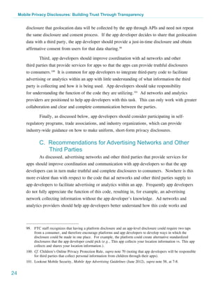 Mobile Privacy Disclosures: Building Trust Through Transparency


         disclosure that geolocation data will be collected by the app through APIs and need not repeat
         the same disclosure and consent process. If the app developer decides to share that geolocation
         data with a third party, the app developer should provide a just-in-time disclosure and obtain
         affirmative consent from users for that data sharing.99

                 Third, app developers should improve coordination with ad networks and other
         third parties that provide services for apps so that the apps can provide truthful disclosures
         to consumers.100 It is common for app developers to integrate third-party code to facilitate
         advertising or analytics within an app with little understanding of what information the third
         party is collecting and how it is being used. App developers should take responsibility
         for understanding the function of the code they are utilizing.101 Ad networks and analytics
         providers are positioned to help app developers with this task. This can only work with greater
         collaboration and clear and complete communication between the parties.

                 Finally, as discussed below, app developers should consider participating in self-
         regulatory programs, trade associations, and industry organizations, which can provide
         industry-wide guidance on how to make uniform, short-form privacy disclosures.

                 C. Recommendations for Advertising Networks and Other
                    Third Parties
                 As discussed, advertising networks and other third parties that provide services for
         apps should improve coordination and communication with app developers so that the app
         developers can in turn make truthful and complete disclosures to consumers. Nowhere is this
         more evident than with respect to the code that ad networks and other third parties supply to
         app developers to facilitate advertising or analytics within an app. Frequently app developers
         do not fully appreciate the function of this code, resulting in, for example, an advertising
         network collecting information without the app developer's knowledge. Ad networks and
         analytics providers should help app developers better understand how this code works and




         99.	 FTC staff recognizes that having a platform disclosure and an app-level disclosure could require two taps
              from a consumer, and therefore encourage platforms and app developers to develop ways in which the
              disclosure could be made in one place. For example, the platform could create alternative standardized
              disclosures that the app developer could pick (e.g., This app collects your location information vs. This app
              collects and shares your location information.).
         100.	Cf. Children’s Online Privacy Protection Rule, supra note 70 (noting that app developers will be responsible
              for third parties that collect personal information from children through their apps).
         101.	Lookout Mobile Security, Mobile App Advertising Guidelines (June 2012), supra note 58, at 7-8.


24
 