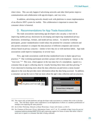 FTC Staff Report


what it does. This can only happen if advertising networks and other third parties improve
communications and collaboration with app developers, and vice-versa.

        In addition, advertising networks should work with platforms to ensure implementation
of an effective DNT system for mobile. This collaboration is important to ensure that
consumer choice is honored.

        D. Recommendations for App Trade Associations
        The trade associations representing app developers also can play a vital role in
improving mobile privacy disclosures by developing and improving standardized privacy
disclosures, terminology, formats, and model privacy notices. As noted by workshop
participants, greater standardization would reduce the potential for consumer confusion and
also permit consumers to compare the data practices of different companies and exercise
choices based on privacy concerns – similar to how they do so with nutrition labels. App trade
associations could improve transparency in several ways.

        First, app trade associations could develop standardized icons to depict app privacy
practices.102 One workshop participant unveiled a project still in development – known as the
“trust icon.”103 This icon, which appears in the top status bar of a smartphone, signals to a
consumer that an app is collecting data by visually bursting three times and then glowing.104
Users interested in learning more about the data collection can pull down a menu located
adjacent to the icon that provides more information about the data being accessed. In addition,
a consumer can tap the icon to find out more about the app’s data collection and use practices.




102.	This report calls on both platforms and app developer trade associations to continue their work to develop
     icons. This will likely require some cooperation to avoid duplication of efforts or a needless proliferation of
     multiple icons depicting the same practices.
103.	See In Short Workshop, Remarks of Ilana Westerman, Create with Context, at 222-31.
104.	See Comment of Electronic Privacy Information Center, at 6-7, fn. 33, available at http://www.ftc.gov/os/
     comments/inshortworkshop/00007-83163.pdf (expressing support for forms of notice that utilize visual or
     aural cues to signal to a consumer that data is being collected).


                                                                                                                       25
 