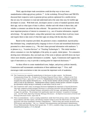 FTC Staff Report


        Third, app developer trade associations could develop ways to have more
standardization within app privacy policies.110 At the workshop, PrivacyChoice and TRUSTe
discussed their respective tools to generate privacy policies optimized for a mobile device
that are easy for consumers to read and understand and at the same time easy for mobile app
developers to create. With both tools, developers answer a series of standard questions about
their app, such as what types of data it collects, whether and with whom it shares data, and
whether a consumer can delete the data collected. The questions drive at the heart of the
most important practices of interest to consumers (e.g., use of location information, targeted
advertising). For app developers, using either generator may sensitize them to privacy issues
and require them to take stock of what their apps are doing with the data they collect.

        Based on the responses provided, the generators create a standardized, layered policy
that eliminates long, complicated policy language in favor of icons and streamlined disclosures
presented in a short sentence (e.g., “We don’t share personal information with marketers.”)
or phrases (e.g., “Location Services” or “Tracking Technologies”). This initial interface
allows consumers to view the highlights of the policy at a quick, initial glance. For consumers
desiring more information, they can touch any of the icons or phrases and drill down one layer
where more detailed, granular information is available. Again, Commission staff supports this
type of innovation as a way to provide a starting point for improved disclosures.111

        As these efforts to create standardized icons, badges, and privacy policies intensify,
Commission staff recommends consideration of three additional steps.112 First, staff
encourages trade associations to take into account the important work of academics,

110.	The Commission has supported standardization of disclosures in other contexts. See Kleimann
     Communication Group, Inc., Evolution of a Prototype Financial Privacy Notice: A Report on the Form
     Development Project, supra note 37, at 273-74 (“Standardization of form and content helped consumers
     recognize the notice and the information in it. As they became familiar with the prototype, they learned
     where to look for the differences. Standardization reduces cognitive burden because consumers recognize
     the information without having to continually re-read notices word for word.”).
111.	The Commission staff’s study on mortgage disclosures highlighted the importance of layered disclosures. 
     That study compared existing mortgage disclosures to a prototype disclosure form developed by agency
     staff.  The prototype form included summary information on the first page, and additional information
     on pages two and three.  The prototype form significantly improved consumers’ recognition of mortgage
     costs. See FTC Staff, Improving Consumer Mortgage Disclosures: An Empirical Assessment of Current and
     Prototype Disclosure Forms, supra note 39.
112.	These recommendations – such as creating standardized, model short form privacy notices, soliciting input
     from academics and other experts, and utilizing consumer testing to assess the effectiveness of various
     disclosures and ensure meaningful consumer comprehension – build on ideas and concepts advanced in the
     NTIA process and elsewhere. See, e.g., National Telecommunications and Information Administration,
     Privacy Multistakeholder Meeting Final Agenda (Jan. 17, 2013), available at http://www.ntia.doc.gov/files/
     ntia/publications/agenda_1-17-13_final.pdf.


                                                                                                                   27
 