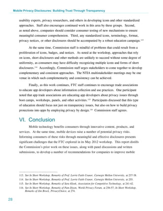 Mobile Privacy Disclosures: Building Trust Through Transparency


         usability experts, privacy researchers, and others in developing icons and other standardized
         approaches. Staff also encourages continued work in this area by these groups. Second,
         as noted above, companies should consider consumer testing of new mechanisms to ensure
         meaningful consumer comprehension. Third, any standardized icons, terminology, format,
         privacy notices, or other disclosures should be accompanied by a robust education campaign.113

                 At the same time, Commission staff is mindful of problems that could result from a
         proliferation of icons, badges, and notices. As noted at the workshop, approaches that rely
         on icons, short disclosures and other methods are unlikely to succeed without some degree of
         uniformity, as consumers may have difficulty recognizing multiple icons and forms of short
         disclosures.114 Accordingly, Commission staff urges stakeholders to come together to develop
         complementary and consistent approaches. The NTIA multistakeholder meetings may be one
         venue in which such complementarity and consistency can be achieved.

                 Finally, as this work continues, FTC staff continues to encourage trade associations
         to educate app developers about information collection and use practices. One participant
         noted that app trade associations are educating app developers about privacy issues through
         boot camps, workshops, panels, and other activities.115 Participants discussed that this type
         of education should focus not just on transparency issues, but also on how to build privacy
         protections into apps by employing privacy by design.116 Commission staff agrees.


         VI. Conclusion
                 Mobile technology benefits consumers through innovative content, products, and
         services. At the same time, mobile devices raise a number of potential privacy risks.
         Informing consumers of these risks through meaningful and effective disclosures presents
         significant challenges that the FTC explored in its May 2012 workshop. This report distills
         the Commission’s prior work on these issues, along with panel discussions and written
         submissions, to develop a number of recommendations for companies to improve mobile




         113.	See In Short Workshop, Remarks of Prof. Lorrie Faith Cranor, Carnegie Mellon University, at 237-38.
         114.	See In Short Workshop, Remarks of Prof. Lorrie Faith Cranor, Carnegie Mellon University, at 255.
         115.	See In Short Workshop, Remarks of Sara Kloek, Association for Competitive Technology, at 241-42.
         116.	See In Short Workshop, Remarks of Pam Dixon, World Privacy Forum, at 256-57; In Short Workshop,
              Remarks of Jim Brock, PrivacyChoice, at 274.


28
 