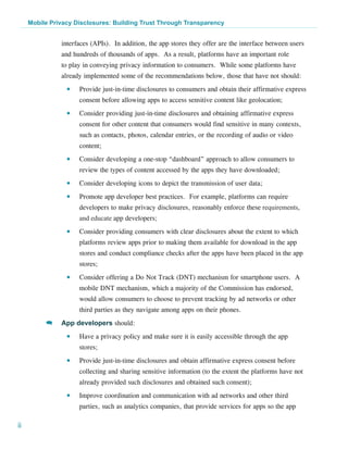 Mobile Privacy Disclosures: Building Trust Through Transparency


               interfaces (APIs).  In addition, the app stores they offer are the interface between users
               and hundreds of thousands of apps. As a result, platforms have an important role
               to play in conveying privacy information to consumers. While some platforms have
               already implemented some of the recommendations below, those that have not should:
                 ●●   Provide just-in-time disclosures to consumers and obtain their affirmative express
                      consent before allowing apps to access sensitive content like geolocation;
                 ●●   Consider providing just-in-time disclosures and obtaining affirmative express
                      consent for other content that consumers would find sensitive in many contexts,
                      such as contacts, photos, calendar entries, or the recording of audio or video
                      content;
                 ●●   Consider developing a one-stop “dashboard” approach to allow consumers to
                      review the types of content accessed by the apps they have downloaded;
                 ●●   Consider developing icons to depict the transmission of user data;
                 ●●   Promote app developer best practices. For example, platforms can require
                      developers to make privacy disclosures, reasonably enforce these requirements,
                      and educate app developers;
                 ●●   Consider providing consumers with clear disclosures about the extent to which
                      platforms review apps prior to making them available for download in the app
                      stores and conduct compliance checks after the apps have been placed in the app
                      stores;
                 ●●   Consider offering a Do Not Track (DNT) mechanism for smartphone users.  A
                      mobile DNT mechanism, which a majority of the Commission has endorsed,
                      would allow consumers to choose to prevent tracking by ad networks or other
                      third parties as they navigate among apps on their phones.
          >>   App developers should:
                 ●●   Have a privacy policy and make sure it is easily accessible through the app
                      stores;
                 ●●   Provide just-in-time disclosures and obtain affirmative express consent before
                      collecting and sharing sensitive information (to the extent the platforms have not
                      already provided such disclosures and obtained such consent);
                 ●●   Improve coordination and communication with ad networks and other third
                      parties, such as analytics companies, that provide services for apps so the app

ii
 