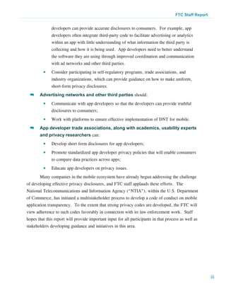 FTC Staff Report


              developers can provide accurate disclosures to consumers.  For example, app
              developers often integrate third-party code to facilitate advertising or analytics
              within an app with little understanding of what information the third party is
              collecting and how it is being used.  App developers need to better understand
              the software they are using through improved coordination and communication
              with ad networks and other third parties.
         ●●   Consider participating in self-regulatory programs, trade associations, and
              industry organizations, which can provide guidance on how to make uniform,
              short-form privacy disclosures.
 >>    Advertising networks and other third parties should:
         ●●   Communicate with app developers so that the developers can provide truthful
              disclosures to consumers;
         ●●   Work with platforms to ensure effective implementation of DNT for mobile.
 >>    App developer trade associations, along with academics, usability experts
       and privacy researchers can:
         ●●   Develop short form disclosures for app developers;
         ●●   Promote standardized app developer privacy policies that will enable consumers
              to compare data practices across apps;
         ●●   Educate app developers on privacy issues.
       Many companies in the mobile ecosystem have already begun addressing the challenge
of developing effective privacy disclosures, and FTC staff applauds these efforts. The
National Telecommunications and Information Agency (“NTIA”), within the U.S. Department
of Commerce, has initiated a multistakeholder process to develop a code of conduct on mobile
application transparency. To the extent that strong privacy codes are developed, the FTC will
view adherence to such codes favorably in connection with its law enforcement work. Staff
hopes that this report will provide important input for all participants in that process as well as
stakeholders developing guidance and initiatives in this area.




                                                                                                         iii
 