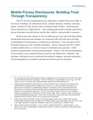 FTC Staff Report



Mobile Privacy Disclosures: Building Trust
Through Transparency
         The FTC has been examining the privacy implications of mobile devices since 2000, in
the form of workshops, law enforcement actions, consumer education, testimony, and policy
reports. On May 30, 2012, the FTC held a workshop entitled “In Short: Advertising and
Privacy Disclosures in a Digital World.” The concluding panel at that workshop explored how
privacy disclosures on mobile devices could be short, effective, and accessible to consumers.1

         Based on more than a decade of work on mobile privacy issues and recent data obtained
through panel discussions and comments, the Commission offers this staff report providing
recommendations for best practices on mobile privacy disclosures.2 First, the report reviews
the benefits and privacy risks of mobile technologies. Second, it discusses the FTC’s efforts
to address mobile privacy, as well as its research on disclosure issues generally. It then
summarizes general themes raised by panel participants. Finally, it sets forth recommendations
for best practices to key commercial players involved in the mobile arena – platforms,3 app
developers, third parties such as ad networks and analytics companies, and trade associations.4
The recommendations are intended to promote more effective privacy disclosures.




1.	   The workshop also addressed advertising disclosure challenges that have emerged since the FTC first issued
      its online advertising disclosure guidance, “Dot Com Disclosures,” approximately 12 years ago. The FTC
      expects to issue in a separate report updated guidance addressing advertising disclosures.
2.	   Commission staff recognizes that disclosure is only one element of privacy protection on mobile devices
      and that mobile companies should consider privacy issues at every stage of product development (i.e.,
      adopt “privacy by design”) by implementing substantive protections, such as data minimization and
      data security, as well as procedural safeguards aimed at integrating those substantive protections into a
      company’s everyday business operations. See FTC, Protecting Consumer Privacy in an Era of Rapid
      Change, Recommendations for Businesses and Policymakers (Mar. 2012), available at http://www.ftc.gov/
      os/2012/03/120326privacyreport.pdf. These issues are beyond the scope of this report and not addressed
      substantively here; however, this in no way minimizes their importance.
3.	   In this report, the term “platform” refers to mobile operating systems, such as Apple’s iOS, Google’s
      Android, RIM’s BlackBerry OS, and Microsoft’s Windows Phone, along with the app stores they offer, such
      as the Apple App Store, Google Play, BlackBerry App World, and Microsoft’s Windows Store.
4.	   Other mobile ecosystem participants – such as carriers, handset manufacturers, and chip makers – also
      should review these recommendations carefully and consider how they may contribute to improving mobile
      privacy disclosures.


                                                                                                                    1
 