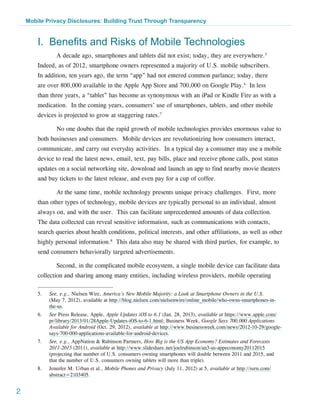 Mobile Privacy Disclosures: Building Trust Through Transparency


        I. Benefits and Risks of Mobile Technologies
                 A decade ago, smartphones and tablets did not exist; today, they are everywhere.5
        Indeed, as of 2012, smartphone owners represented a majority of U.S. mobile subscribers.
        In addition, ten years ago, the term “app” had not entered common parlance; today, there
        are over 800,000 available in the Apple App Store and 700,000 on Google Play.6 In less
        than three years, a “tablet” has become as synonymous with an iPad or Kindle Fire as with a
        medication. In the coming years, consumers’ use of smartphones, tablets, and other mobile
        devices is projected to grow at staggering rates.7

                 No one doubts that the rapid growth of mobile technologies provides enormous value to
        both businesses and consumers. Mobile devices are revolutionizing how consumers interact,
        communicate, and carry out everyday activities. In a typical day a consumer may use a mobile
        device to read the latest news, email, text, pay bills, place and receive phone calls, post status
        updates on a social networking site, download and launch an app to find nearby movie theaters
        and buy tickets to the latest release, and even pay for a cup of coffee.

                 At the same time, mobile technology presents unique privacy challenges. First, more
        than other types of technology, mobile devices are typically personal to an individual, almost
        always on, and with the user. This can facilitate unprecedented amounts of data collection.
        The data collected can reveal sensitive information, such as communications with contacts,
        search queries about health conditions, political interests, and other affiliations, as well as other
        highly personal information.8 This data also may be shared with third parties, for example, to
        send consumers behaviorally targeted advertisements.

                 Second, in the complicated mobile ecosystem, a single mobile device can facilitate data
        collection and sharing among many entities, including wireless providers, mobile operating

        5.	   See, e.g., Nielsen Wire, America’s New Mobile Majority: a Look at Smartphone Owners in the U.S.
              (May 7, 2012), available at http://blog.nielsen.com/nielsenwire/online_mobile/who-owns-smartphones-in-
              the-us.
        6.	   See Press Release, Apple, Apple Updates iOS to 6.1 (Jan. 28, 2013), available at https://www.apple.com/
              pr/library/2013/01/28Apple-Updates-iOS-to-6-1.html; Business Week, Google Says 700,000 Applications
              Available for Android (Oct. 29, 2012), available at http://www.businessweek.com/news/2012-10-29/google-
              says-700-000-applications-available-for-android-devices.
        7.	   See, e.g., AppNation & Rubinson Partners, How Big is the US App Economy? Estimates and Forecasts
              2011-2015 (2011), available at http://www.slideshare.net/joelrubinson/an3-us-appeconomy20112015
              (projecting that number of U.S. consumers owning smartphones will double between 2011 and 2015, and
              that the number of U.S. consumers owning tablets will more than triple).
        8.	   Jennifer M. Urban et al., Mobile Phones and Privacy (July 11, 2012) at 5, available at http://ssrn.com/
              abstract=2103405.


2
 