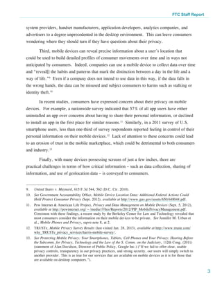 FTC Staff Report


system providers, handset manufacturers, application developers, analytics companies, and
advertisers to a degree unprecedented in the desktop environment. This can leave consumers
wondering where they should turn if they have questions about their privacy.

         Third, mobile devices can reveal precise information about a user’s location that
could be used to build detailed profiles of consumer movements over time and in ways not
anticipated by consumers. Indeed, companies can use a mobile device to collect data over time
and “reveal[] the habits and patterns that mark the distinction between a day in the life and a
way of life.”9 Even if a company does not intend to use data in this way, if the data falls in
the wrong hands, the data can be misused and subject consumers to harms such as stalking or
identity theft.10

         In recent studies, consumers have expressed concern about their privacy on mobile
devices. For example, a nationwide survey indicated that 57% of all app users have either
uninstalled an app over concerns about having to share their personal information, or declined
to install an app in the first place for similar reasons.11 Similarly, in a 2011 survey of U.S.
smartphone users, less than one-third of survey respondents reported feeling in control of their
personal information on their mobile devices.12 Lack of attention to these concerns could lead
to an erosion of trust in the mobile marketplace, which could be detrimental to both consumers
and industry.13

         Finally, with many devices possessing screens of just a few inches, there are
practical challenges in terms of how critical information – such as data collection, sharing of
information, and use of geolocation data – is conveyed to consumers.


9.	   United States v. Maynard, 615 F.3d 544, 562 (D.C. Cir. 2010).
10.	 See Government Accountability Office, Mobile Device Location Data: Additional Federal Actions Could
     Held Protect Consumer Privacy (Sept. 2012), available at http://www.gao.gov/assets/650/648044.pdf.
11.	 Pew Internet & American Life Project, Privacy and Data Management on Mobile Devices (Sept. 5, 2012),
     available at http://pewinternet.org/~/media//Files/Reports/2012/PIP_MobilePrivacyManagement.pdf.
     Consistent with these findings, a recent study by the Berkeley Center for Law and Technology revealed that
     most consumers consider the information on their mobile devices to be private. See Jennifer M. Urban et
     al., Mobile Phones and Privacy, supra note 8, at 2.
12.	TRUSTe, Mobile Privacy Survey Results (last visited Jan. 28, 2013), available at http://www.truste.com/
    why_TRUSTe_privacy_services/harris-mobile-survey/.
13.	 See Protecting Mobile Privacy: Your Smartphones, Tablets, Cell Phones and Your Privacy: Hearing Before
     the Subcomm. for Privacy, Technology and the Law of the S. Comm. on the Judiciary, 112th Cong. (2011)
     (statement of Alan Davidson, Director of Public Policy, Google Inc.) (“If we fail to offer clear, usable
     privacy controls, transparency in our privacy practices, and strong security, our users will simply switch to
     another provider. This is as true for our services that are available on mobile devices as it is for those that
     are available on desktop computers.”).


                                                                                                                        3
 