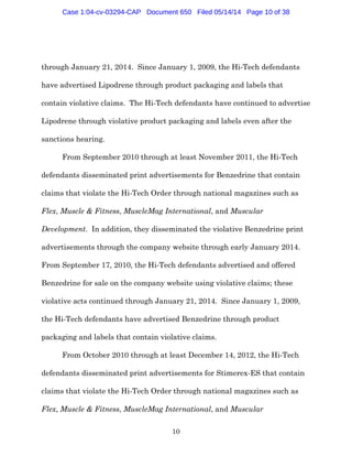 10
through January 21, 2014. Since January 1, 2009, the Hi-Tech defendants
have advertised Lipodrene through product packaging and labels that
contain violative claims. The Hi-Tech defendants have continued to advertise
Lipodrene through violative product packaging and labels even after the
sanctions hearing.
From September 2010 through at least November 2011, the Hi-Tech
defendants disseminated print advertisements for Benzedrine that contain
claims that violate the Hi-Tech Order through national magazines such as
Flex, Muscle & Fitness, MuscleMag International, and Muscular
Development. In addition, they disseminated the violative Benzedrine print
advertisements through the company website through early January 2014.
From September 17, 2010, the Hi-Tech defendants advertised and offered
Benzedrine for sale on the company website using violative claims; these
violative acts continued through January 21, 2014. Since January 1, 2009,
the Hi-Tech defendants have advertised Benzedrine through product
packaging and labels that contain violative claims.
From October 2010 through at least December 14, 2012, the Hi-Tech
defendants disseminated print advertisements for Stimerex-ES that contain
claims that violate the Hi-Tech Order through national magazines such as
Flex, Muscle & Fitness, MuscleMag International, and Muscular
Case 1:04-cv-03294-CAP Document 650 Filed 05/14/14 Page 10 of 38
 