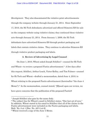 11
Development. They also disseminated the violative print advertisements
through the company website through January 21, 2014. Since September
17, 2010, the Hi-Tech defendants advertised and offered Stimerex-ES for sale
on the company website using violative claims; they continued these violative
acts through January 21, 2014. From January 1, 2009, the Hi-Tech
defendants have advertised Stimerex-ES through product packaging and
labels that contain violative claims. They continue to advertise Stimerex-ES
through violative product packaging and labels.
3. Review of Advertising by Legal Counsel
On June 1, 2010, Wheat asked Joseph Schilleci7—counsel for Hi-Tech
and Wheat—to review a proposed Fastin advertisement.8 A few days after
this request, Schilleci, Arthur Leach, Victor Kelley, and Tim Fulmer—counsel
for Hi-Tech and Wheat—drafted a memorandum, dated June 4, 2010, to
Wheat relating to the proposed Fastin advertisement (hereinafter “the June 4
Memo”).9 In the memorandum, counsel stated, “[B]ased upon our review, we
have grave concerns that the publication of the proposed Fastin®
7 Joseph Schilleci also goes by the name Jody.
8 The subject line for Wheat’s email to Schilleci states, “One last set of eyes.”
In addition, Wheat stated in his email to Schilleci that all of the claims in the
Fastin advertisement were included on the Fastin packaging and labels.
Defs.’ Ex. 8 at 1 [Doc. No. 487-5 at 6].
9 Wheat received a copy of the June 4 Memo.
Case 1:04-cv-03294-CAP Document 650 Filed 05/14/14 Page 11 of 38
 