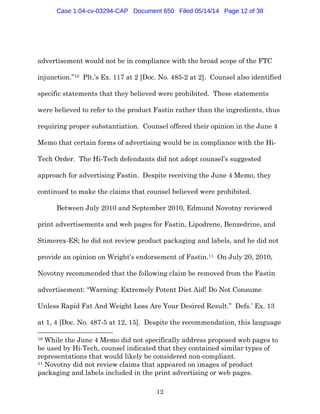12
advertisement would not be in compliance with the broad scope of the FTC
injunction.”10 Plt.’s Ex. 117 at 2 [Doc. No. 485-2 at 2]. Counsel also identified
specific statements that they believed were prohibited. These statements
were believed to refer to the product Fastin rather than the ingredients, thus
requiring proper substantiation. Counsel offered their opinion in the June 4
Memo that certain forms of advertising would be in compliance with the Hi-
Tech Order. The Hi-Tech defendants did not adopt counsel’s suggested
approach for advertising Fastin. Despite receiving the June 4 Memo, they
continued to make the claims that counsel believed were prohibited.
Between July 2010 and September 2010, Edmund Novotny reviewed
print advertisements and web pages for Fastin, Lipodrene, Benzedrine, and
Stimerex-ES; he did not review product packaging and labels, and he did not
provide an opinion on Wright’s endorsement of Fastin.11 On July 20, 2010,
Novotny recommended that the following claim be removed from the Fastin
advertisement: “Warning: Extremely Potent Diet Aid! Do Not Consume
Unless Rapid Fat And Weight Loss Are Your Desired Result.” Defs.’ Ex. 13
at 1, 4 [Doc. No. 487-5 at 12, 15]. Despite the recommendation, this language
10 While the June 4 Memo did not specifically address proposed web pages to
be used by Hi-Tech, counsel indicated that they contained similar types of
representations that would likely be considered non-compliant.
11 Novotny did not review claims that appeared on images of product
packaging and labels included in the print advertising or web pages.
Case 1:04-cv-03294-CAP Document 650 Filed 05/14/14 Page 12 of 38
 