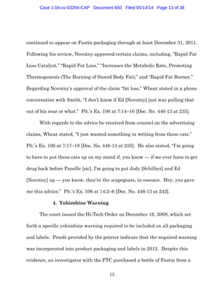 13
continued to appear on Fastin packaging through at least December 31, 2011.
Following his review, Novotny approved certain claims, including, “Rapid Fat
Loss Catalyst,” “Rapid Fat Loss,” “Increases the Metabolic Rate, Promoting
Thermogenesis (The Burning of Stored Body Fat),” and “Rapid Fat Burner.”
Regarding Novotny’s approval of the claim “fat loss,” Wheat stated in a phone
conversation with Smith, “I don’t know if Ed [Novotny] just was pulling that
out of his rear or what.” Plt.’s Ex. 106 at 7:14–16 [Doc. No. 446-13 at 235].
With regards to the advice he received from counsel on the advertising
claims, Wheat stated, “I just wanted something in writing from these cats.”
Plt.’s Ex. 106 at 7:17–18 [Doc. No. 446-13 at 235]. He also stated, “I’m going
to have to put these cats up on my stand if, you know — if we ever have to get
drug back before Panelle [sic], I’m going to put Jody [Schilleci] and Ed
[Novotny] up — you know, they’re the scapegoats, in essence. Hey, you gave
me this advice.” Plt.’s Ex. 106 at 14:2–6 [Doc. No. 446-13 at 242].
4. Yohimbine Warning
The court issued the Hi-Tech Order on December 16, 2008, which set
forth a specific yohimbine warning required to be included on all packaging
and labels. Proofs provided by the printer indicate that the required warning
was incorporated into product packaging and labels in 2012. Despite this
evidence, an investigator with the FTC purchased a bottle of Fastin from a
Case 1:04-cv-03294-CAP Document 650 Filed 05/14/14 Page 13 of 38
 