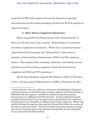 17
to provide the FTC with complete and accurate information regarding
advertisements and the product packaging and labels for Hi-Tech products on
repeated occasions.
8. Other Dietary Supplement Businesses
Wheat acquired Hi-Tech Nutraceuticals, LLC (“Nutraceuticals”) in
2012; he is the sole owner of the company. Nutraceuticals is a nutritional
and dietary supplement manufacturer. Wheat owns a consulting company
called PharmaTech Consulting, Inc. (“PharmaTech”), which claims to
specialize in Food and Drug Administration (“FDA”) and FTC regulatory
matters. This company offers consulting, submission, and auditing services,
including the review of dietary supplement labels and advertising for
compliance with FDA and FTC regulations.13
The Hi-Tech defendants acquired APS Nutrition (“APS”) on November
3, 2011, and they acquired ALR Industries (“ALRI”) on December 28, 2012.
13 Patrick Jacobs, who was called as a witness by the defendants during the
sanctions hearing, is identified on the company website for Nutraceuticals as
affiliated with the company, and Wheat testified during the sanctions
hearing that he is affiliated with PharmaTech. Jacobs testified during the
sanctions hearing that he was unaware prior to preparing for the sanctions
hearing that he was identified as affiliated with these companies. Wheat also
testified during the sanctions hearing that PharmaTech offers the services of
Novotny to potential clients. Novotny testified during the sanctions hearing
that he was unaware prior to the sanctions hearing that he was being held
out as associated with PharmaTech.
Case 1:04-cv-03294-CAP Document 650 Filed 05/14/14 Page 17 of 38
 