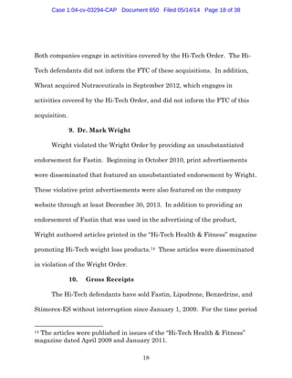 18
Both companies engage in activities covered by the Hi-Tech Order. The Hi-
Tech defendants did not inform the FTC of these acquisitions. In addition,
Wheat acquired Nutraceuticals in September 2012, which engages in
activities covered by the Hi-Tech Order, and did not inform the FTC of this
acquisition.
9. Dr. Mark Wright
Wright violated the Wright Order by providing an unsubstantiated
endorsement for Fastin. Beginning in October 2010, print advertisements
were disseminated that featured an unsubstantiated endorsement by Wright.
These violative print advertisements were also featured on the company
website through at least December 30, 2013. In addition to providing an
endorsement of Fastin that was used in the advertising of the product,
Wright authored articles printed in the “Hi-Tech Health & Fitness” magazine
promoting Hi-Tech weight loss products.14 These articles were disseminated
in violation of the Wright Order.
10. Gross Receipts
The Hi-Tech defendants have sold Fastin, Lipodrene, Benzedrine, and
Stimerex-ES without interruption since January 1, 2009. For the time period
14 The articles were published in issues of the “Hi-Tech Health & Fitness”
magazine dated April 2009 and January 2011.
Case 1:04-cv-03294-CAP Document 650 Filed 05/14/14 Page 18 of 38
 