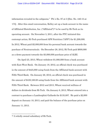 20
information revealed in the subpoena.” Plt.’s Ex. 97 at 3 [Doc. No. 446-13 at
175]. After this email conversation, Kelley set up a bank account in the name
of Affiliated Distribution, Inc. (“Affiliated”)16 to be used by Hi-Tech as its
operating account. On November 3, 2011, after the FTC initiated this
contempt action, Hi-Tech purchased APS Nutrition (“APS”) for $1,200,000.
In 2012, Wheat paid $2,000,000 from his personal bank account towards the
purchase of Neutraceuticals. On December 28, 2012, Hi-Tech paid $600,000
as a down payment towards the $3,000,000 purchase price of ALRI.
On April 25, 2013, Wheat withdrew $1,000,000 from a bank account
with East-West Bank. On January 18, 2012, an official check was purchased
in the amount of $425,000 using funds from the Affiliated bank account with
Fifth Third Bank. On January 26, 2012, an official check was purchased in
the amount of $439,166.68 using funds from the Affiliated bank account with
Fifth Third Bank. Between 2012 and 2013, Wheat received millions of
dollars in dividends from Hi-Tech. On January 8, 2013, Wheat entered into a
contract to purchase a Lamborghini Gallardo for $135,087. He paid a $2,000
deposit on January 10, 2013, and paid the balance of the purchase price on
January 11, 2013.
16 A wholly owned subsidiary of Hi-Tech.
Case 1:04-cv-03294-CAP Document 650 Filed 05/14/14 Page 20 of 38
 