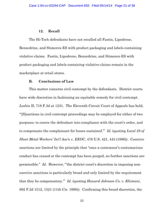 21
12. Recall
The Hi-Tech defendants have not recalled all Fastin, Lipodrene,
Benzedrine, and Stimerex-ES with product packaging and labels containing
violative claims. Fastin, Lipodrene, Benzedrine, and Stimerex-ES with
product packaging and labels containing violative claims remain in the
marketplace at retail stores.
B. Conclusions of Law
This matter concerns civil contempt by the defendants. District courts
have wide discretion in fashioning an equitable remedy for civil contempt.
Leshin II, 719 F.3d at 1231. The Eleventh Circuit Court of Appeals has held,
“‘[S]anctions in civil contempt proceedings may be employed for either of two
purposes: to coerce the defendant into compliance with the court’s order, and
to compensate the complainant for losses sustained.’” Id. (quoting Local 28 of
Sheet Metal Workers’ Int’l Ass’n v. EEOC, 478 U.S. 421, 443 (1986)). Coercive
sanctions are limited by the principle that “once a contemnor’s contumacious
conduct has ceased or the contempt has been purged, no further sanctions are
permissible.” Id. However, “‘the district court’s discretion in imposing non-
coercive sanctions is particularly broad and only limited by the requirement
that they be compensatory.’” Id. (quoting Howard Johnson Co. v. Khimani,
892 F.2d 1512, 1521 (11th Cir. 1990)). Confirming this broad discretion, the
Case 1:04-cv-03294-CAP Document 650 Filed 05/14/14 Page 21 of 38
 