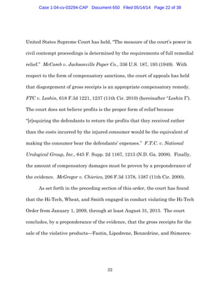 22
United States Supreme Court has held, “The measure of the court’s power in
civil contempt proceedings is determined by the requirements of full remedial
relief.” McComb v. Jacksonville Paper Co., 336 U.S. 187, 193 (1949). With
respect to the form of compensatory sanctions, the court of appeals has held
that disgorgement of gross receipts is an appropriate compensatory remedy.
FTC v. Leshin, 618 F.3d 1221, 1237 (11th Cir. 2010) (hereinafter “Leshin I”).
The court does not believe profits is the proper form of relief because
“[r]equiring the defendants to return the profits that they received rather
than the costs incurred by the injured consumer would be the equivalent of
making the consumer bear the defendants’ expenses.” F.T.C. v. National
Urological Group, Inc., 645 F. Supp. 2d 1167, 1213 (N.D. Ga. 2008). Finally,
the amount of compensatory damages must be proven by a preponderance of
the evidence. McGregor v. Chierico, 206 F.3d 1378, 1387 (11th Cir. 2000).
As set forth in the preceding section of this order, the court has found
that the Hi-Tech, Wheat, and Smith engaged in conduct violating the Hi-Tech
Order from January 1, 2009, through at least August 31, 2013. The court
concludes, by a preponderance of the evidence, that the gross receipts for the
sale of the violative products—Fastin, Lipodrene, Benzedrine, and Stimerex-
Case 1:04-cv-03294-CAP Document 650 Filed 05/14/14 Page 22 of 38
 