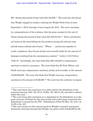 23
ES—during this period of time total $40,120,950.17 The court has also found
that Wright engaged in conduct violating the Wright Order from at least
September 1, 2010, through at least August 26, 2013. The court concludes,
by a preponderance of the evidence, that the gross receipts for the sale of
Fastin during this period of time totals $21,493,557.64.18 These calculations
are based on the total billings for the products during the relevant time
periods minus refunds and returns. “‘Where . . . parties join together to
evade a judgment, they become jointly and severally liable for the amount of
damages resulting from the contumacious conduct.’” Leshin I, 618 F.3d at
1236–37. Accordingly, the court finds that $40,120,950 in compensatory
sanctions is owed to consumers. The court finds that Hi-Tech, Wheat, and
Smith must pay compensatory sanctions, jointly and severally, in the amount
of $40,000,950. The court also finds that Wright must pay compensatory
sanctions in the amount of $120,000.19 The court has the authority to impose
17 The court bases this conclusion on a table used by the defendants at the
sanctions hearing, Defs.’ Ex. 65 at 19 [Doc. No. 565 at 19], and other evidence
before the court.
18 The court bases this conclusion on a stipulation by the defendants as to the
gross revenues of Fastin for this time period and a letter from counsel for the
defendants to counsel for the FTC. Stipulations of Fact ¶5 [Doc. No. 534-1 at
3]; Plt.’s Ex. 167.
19 The court arrives at this amount based on Wright’s counsel’s statements
during the sanctions hearing that Wright was paid a total of $120,000 by Hi-
Case 1:04-cv-03294-CAP Document 650 Filed 05/14/14 Page 23 of 38
 