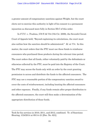 24
a greater amount of compensatory sanctions against Wright, but the court
elects not to exercise this authority in light of his consent to a permanent
injunction as discussed more fully in Section III.C of this order.
In F.T.C. v. Trudeau, 579 F.3d 754 (7th Cir. 2009), the Seventh Circuit
Court of Appeals held, “Beyond explaining its calculations, the court must
also outline how the sanction should be administered.” Id. at 774. In this
matter, the court orders that the FTC must use these funds to reimburse
consumers who purchased these products during the relevant time period.
The court orders that all funds, either voluntarily paid by the defendants or
otherwise collected by the FTC, must be paid into the Registry of the Court.
The FTC may access the funds only with an order by the court granting
permission to access and distribute the funds to the affected consumers. The
FTC may use a reasonable portion of the compensatory sanction award to
cover the costs of reimbursement, including locating the affected consumers
and other expenses. Finally, if any funds remain after proper distribution to
the affected consumers, the court will then make a determination of the
appropriate distribution of those funds.
Tech for his services in 2010, 2011, and 2012, combined. Tr. of Sanctions
Hearing, 1/24/2014 at 69:14–21 [Doc. No. 621].
Case 1:04-cv-03294-CAP Document 650 Filed 05/14/14 Page 24 of 38
 