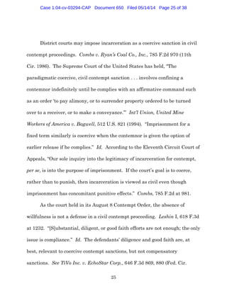 25
District courts may impose incarceration as a coercive sanction in civil
contempt proceedings. Combs v. Ryan’s Coal Co., Inc., 785 F.2d 970 (11th
Cir. 1986). The Supreme Court of the United States has held, “The
paradigmatic coercive, civil contempt sanction . . . involves confining a
contemnor indefinitely until he complies with an affirmative command such
as an order ‘to pay alimony, or to surrender property ordered to be turned
over to a receiver, or to make a conveyance.’” Int’l Union, United Mine
Workers of America v. Bagwell, 512 U.S. 821 (1994). “Imprisonment for a
fixed term similarly is coercive when the contemnor is given the option of
earlier release if he complies.” Id. According to the Eleventh Circuit Court of
Appeals, “Our sole inquiry into the legitimacy of incarceration for contempt,
per se, is into the purpose of imprisonment. If the court’s goal is to coerce,
rather than to punish, then incarceration is viewed as civil even though
imprisonment has concomitant punitive effects.” Combs, 785 F.2d at 981.
As the court held in its August 8 Contempt Order, the absence of
willfulness is not a defense in a civil contempt proceeding. Leshin I, 618 F.3d
at 1232. “[S]ubstantial, diligent, or good faith efforts are not enough; the only
issue is compliance.” Id. The defendants’ diligence and good faith are, at
best, relevant to coercive contempt sanctions, but not compensatory
sanctions. See TiVo Inc. v. EchoStar Corp., 646 F.3d 869, 880 (Fed. Cir.
Case 1:04-cv-03294-CAP Document 650 Filed 05/14/14 Page 25 of 38
 