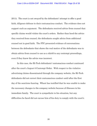 26
2011). The court is not swayed by the defendants’ attempt to offer a good
faith, diligence defense to their contumacious conduct. The evidence does not
support such an argument. The defendants received advice from counsel that
specific claims would violate the court’s orders. Rather than heed the advice
they received from counsel, the defendants sought advice from additional
counsel not in good faith. The FTC presented evidence of conversations
between the defendants that shows the real motive of the defendants was to
obtain advice from counsel to use as a shield to any contempt proceedings,
even if they knew the advice was incorrect.
In this case, the Hi-Tech defendants’ contumacious conduct continued
after the court’s August 8 Contempt Order. With respect to the violative
advertising claims disseminated through the company website, the Hi-Tech
defendants did not correct their contumacious conduct until after the first
day of the sanctions hearing. Wheat has testified that he was unable to make
the necessary changes to the company website because of illnesses in his
immediate family. The court is sympathetic to his situation, but any
difficulties he faced did not excuse him of his duty to comply with the court’s
Case 1:04-cv-03294-CAP Document 650 Filed 05/14/14 Page 26 of 38
 
