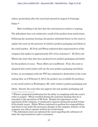 27
orders, particularly after the court had entered its August 8 Contempt
Order.20
More troubling is the fact that the contumacious conduct is ongoing.
The defendants have not conducted a recall of the product from retail stores.
Following the sanctions hearing, the parties submitted letters to the court to
update the court on the presence of violative product packaging and labels in
the retail market. Hi-Tech and Wheat indicated that representatives of the
company had spoken to approximately 65% of its customers.21 Hi-Tech and
Wheat also state that they have produced new product packaging and labels
for the products at issue. These efforts are insufficient. First, the court is
skeptical that retail outlets will use the new product packaging and labels.
In fact, an investigator with the FTC has submitted a declaration to the court
stating that, as of February 6, 2014, the product was available for purchase
at two retail outlets in Washington, DC, with violative product packaging and
labels. Second, the court does not approve the new product packaging and
20 Wheat’s purported justification for the delay in complying with the court’s
order is suspect. Wheat testified during the sanctions hearing that he is
essential to the operations of Hi-Tech. Despite his importance to the
operations of the company, it continued to operate during the period of time
of his family issues. Either Wheat continued to perform his responsibilities
and chose to not make the necessary changes to the company website, or the
company was able to operate without his involvement.
21 The defendants have not informed the court regarding the substance of
what the representatives said to customers.
Case 1:04-cv-03294-CAP Document 650 Filed 05/14/14 Page 27 of 38
 