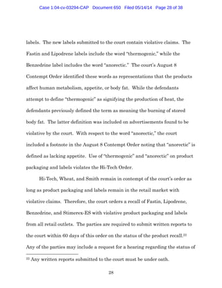 28
labels. The new labels submitted to the court contain violative claims. The
Fastin and Lipodrene labels include the word “thermogenic,” while the
Benzedrine label includes the word “anorectic.” The court’s August 8
Contempt Order identified these words as representations that the products
affect human metabolism, appetite, or body fat. While the defendants
attempt to define “thermogenic” as signifying the production of heat, the
defendants previously defined the term as meaning the burning of stored
body fat. The latter definition was included on advertisements found to be
violative by the court. With respect to the word “anorectic,” the court
included a footnote in the August 8 Contempt Order noting that “anorectic” is
defined as lacking appetite. Use of “thermogenic” and “anorectic” on product
packaging and labels violates the Hi-Tech Order.
Hi-Tech, Wheat, and Smith remain in contempt of the court’s order as
long as product packaging and labels remain in the retail market with
violative claims. Therefore, the court orders a recall of Fastin, Lipodrene,
Benzedrine, and Stimerex-ES with violative product packaging and labels
from all retail outlets. The parties are required to submit written reports to
the court within 60 days of this order on the status of the product recall.22
Any of the parties may include a request for a hearing regarding the status of
22 Any written reports submitted to the court must be under oath.
Case 1:04-cv-03294-CAP Document 650 Filed 05/14/14 Page 28 of 38
 
