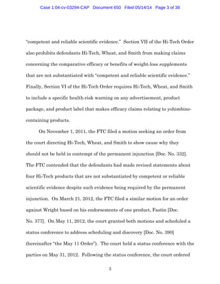 3
“competent and reliable scientific evidence.” Section VII of the Hi-Tech Order
also prohibits defendants Hi-Tech, Wheat, and Smith from making claims
concerning the comparative efficacy or benefits of weight-loss supplements
that are not substantiated with “competent and reliable scientific evidence.”
Finally, Section VI of the Hi-Tech Order requires Hi-Tech, Wheat, and Smith
to include a specific health-risk warning on any advertisement, product
package, and product label that makes efficacy claims relating to yohimbine-
containing products.
On November 1, 2011, the FTC filed a motion seeking an order from
the court directing Hi-Tech, Wheat, and Smith to show cause why they
should not be held in contempt of the permanent injunction [Doc. No. 332].
The FTC contended that the defendants had made revised statements about
four Hi-Tech products that are not substantiated by competent or reliable
scientific evidence despite such evidence being required by the permanent
injunction. On March 21, 2012, the FTC filed a similar motion for an order
against Wright based on his endorsements of one product, Fastin [Doc.
No. 377]. On May 11, 2012, the court granted both motions and scheduled a
status conference to address scheduling and discovery [Doc. No. 390]
(hereinafter “the May 11 Order”). The court held a status conference with the
parties on May 31, 2012. Following the status conference, the court ordered
Case 1:04-cv-03294-CAP Document 650 Filed 05/14/14 Page 3 of 38
 