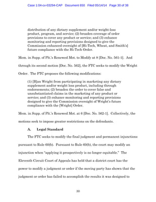30
distribution of any dietary supplement and/or weight-loss
product, program, and service; (2) broaden coverage of order
provisions to cover any product or service; and (3) enhance
monitoring and reporting provisions designed to give the
Commission enhanced oversight of [Hi-Tech, Wheat, and Smith’s]
future compliance with the Hi-Tech Order.
Mem. in Supp. of Plt.’s Renewed Mot. to Modify at 8 [Doc. No. 561-1]. And
through its second motion [Doc. No. 562], the FTC seeks to modify the Wright
Order. The FTC proposes the following modifications:
(1) [B]an Wright from participating in marketing any dietary
supplement and/or weight loss product, including through
endorsements; (2) broaden the order to cover false and
unsubstantiated claims in the marketing of any product or
service; and (3) enhance monitoring and reporting provisions
designed to give the Commission oversight of Wright’s future
compliance with the [Wright] Order.
Mem. in Supp. of Plt.’s Renewed Mot. at 6 [Doc. No. 562-1]. Collectively, the
motions seek to impose greater restrictions on the defendants.
A. Legal Standard
The FTC seeks to modify the final judgment and permanent injunctions
pursuant to Rule 60(b). Pursuant to Rule 60(b), the court may modify an
injunction when “applying it prospectively is no longer equitable.” The
Eleventh Circuit Court of Appeals has held that a district court has the
power to modify a judgment or order if the moving party has shown that the
judgment or order has failed to accomplish the results it was designed to
Case 1:04-cv-03294-CAP Document 650 Filed 05/14/14 Page 30 of 38
 
