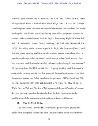 31
achieve. Epic Metals Corp. v. Souliere, 181 F.3d 1280, 1283 (11th Cir. 1999)
(citing United States v. United Shoe Mach. Corp., 391 U.S. 244, 247 (1968)).
In subsequent cases, the court of appeals has refined the standard further by
holding that the district court’s authority to modify a judgment or order is
subject to the constraints set forth in Rufo v. Inmates of Suffolk County Jail,
502 U.S. 367 (1992). Sierra Club v. Meiburg, 296 F.3d 1021, 1033 (11th Cir.
2002). According to the court of appeals, in Rufo, “the Supreme [Court] said
that the party seeking modification of a consent decree must show, first, ‘a
significant change either in factual conditions or in law,’ and, second, that
‘the proposed modification is suitably tailored to the changed circumstance.’”
Id. (quoting Rufo, 502 U.S. at 384, 391). A party seeking modification of a
consent decree may satisfy the first prong of the test by demonstrating that
the consent decree has failed to achieve its purpose. FTC v. Garden of Life,
Inc., No. 06-80226-CIV, 2012 WL 1898607 at *3 (11th Cir. May 25, 2012).
While Sierra Club and Garden of Life concerned the modification of consent
decrees, the court applies the standard set forth in these cases to the
modification of the non-consent injunctions at issue in this case.
B. The Hi-Tech Order
The FTC states that the Hi-Tech Order’s purpose is to protect the
public from deceptive claims and from the health risk posed by yohimbine-
Case 1:04-cv-03294-CAP Document 650 Filed 05/14/14 Page 31 of 38
 
