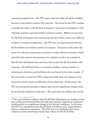 32
containing supplements. The FTC argues that the order should be modified
because it has failed to achieve this objective. The basis for the FTC’s motion
to modify the order is the Hi-Tech defendants’ “pervasive and flagrant” order
violations and the expansion of their violative conduct. While it is true that
the Hi-Tech defendants have violated the Hi-Tech Order, this is not sufficient
evidence to warrant modification. The FTC has not demonstrated that the
Hi-Tech Order has failed to achieve its purpose. Pursuant to this order, the
court has ordered compensatory sanctions to make affected consumers whole
and will order coercive incarceration if a complete recall is not completed.
The Hi-Tech defendants have not been able to skirt the Hi-Tech Order with
impunity. The Hi-Tech Order, as currently drafted, remains capable of
achieving its objective provided those who are bound by the order comply. If
the court were to grant the FTC’s requested relief, then any violation of an
injunction would require modification of the injunction. Furthermore, the
FTC has not presented other evidence that shows a significant change either
in the factual conditions or the law.24 The court does not address the second
24 The court believes evidence that the Hi-Tech defendants are making claims
that violate the Hi-Tech Order through other dietary supplement companies
would qualify as a significant change to the factual conditions. In this case,
the FTC has established only that Hi-Tech and Wheat have acquired other
dietary supplement companies. The FTC has not established that these
companies make advertising claims that violate the Hi-Tech Order.
Case 1:04-cv-03294-CAP Document 650 Filed 05/14/14 Page 32 of 38
 