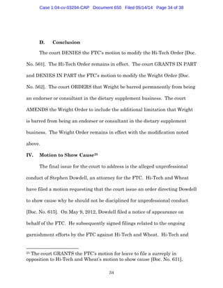 34
D. Conclusion
The court DENIES the FTC’s motion to modify the Hi-Tech Order [Doc.
No. 561]. The Hi-Tech Order remains in effect. The court GRANTS IN PART
and DENIES IN PART the FTC’s motion to modify the Wright Order [Doc.
No. 562]. The court ORDERS that Wright be barred permanently from being
an endorser or consultant in the dietary supplement business. The court
AMENDS the Wright Order to include the additional limitation that Wright
is barred from being an endorser or consultant in the dietary supplement
business. The Wright Order remains in effect with the modification noted
above.
IV. Motion to Show Cause25
The final issue for the court to address is the alleged unprofessional
conduct of Stephen Dowdell, an attorney for the FTC. Hi-Tech and Wheat
have filed a motion requesting that the court issue an order directing Dowdell
to show cause why he should not be disciplined for unprofessional conduct
[Doc. No. 615]. On May 9, 2012, Dowdell filed a notice of appearance on
behalf of the FTC. He subsequently signed filings related to the ongoing
garnishment efforts by the FTC against Hi-Tech and Wheat. Hi-Tech and
25 The court GRANTS the FTC’s motion for leave to file a surreply in
opposition to Hi-Tech and Wheat’s motion to show cause [Doc. No. 631].
Case 1:04-cv-03294-CAP Document 650 Filed 05/14/14 Page 34 of 38
 