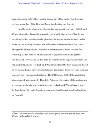 36
may not appear before this court in this or any other matter until he has
become a member of the Georgia Bar or is admitted pro hac vice.
In addition to allegations of unauthorized practice of law, Hi-Tech and
Wheat allege that Dowdell engaged in the unethical practice of law by not
including his bar number on the pleadings he signed and submitted to this
court and by making repeated and deliberate misstatements of the truth.
The specific allegations of Dowdell’s misstatements of truth include the
following: (1) the date on which demand of payment was made, (2) the
certificate of service, and (3) the date he sent the writs of garnishment to the
banking institutions. Hi-Tech and Wheat withdrew the first allegation based
on its misreading of the relevant statutory provision. However, they continue
to assert the remaining allegations. The FTC denies both of the remaining
allegations of misconduct by Dowdell. After careful review of the motion and
accompanying briefs, the court finds that Hi-Tech and Wheat have not set
forth sufficient factual allegations to support its claims of unethical conduct
by Dowdell.
of law, the court would consider sanctions against counsel for Hi-Tech and
Wheat in the related matter.
Case 1:04-cv-03294-CAP Document 650 Filed 05/14/14 Page 36 of 38
 