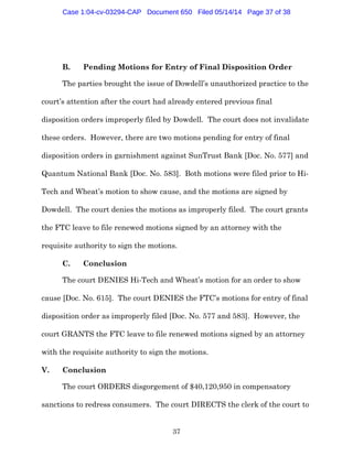 37
B. Pending Motions for Entry of Final Disposition Order
The parties brought the issue of Dowdell’s unauthorized practice to the
court’s attention after the court had already entered previous final
disposition orders improperly filed by Dowdell. The court does not invalidate
these orders. However, there are two motions pending for entry of final
disposition orders in garnishment against SunTrust Bank [Doc. No. 577] and
Quantum National Bank [Doc. No. 583]. Both motions were filed prior to Hi-
Tech and Wheat’s motion to show cause, and the motions are signed by
Dowdell. The court denies the motions as improperly filed. The court grants
the FTC leave to file renewed motions signed by an attorney with the
requisite authority to sign the motions.
C. Conclusion
The court DENIES Hi-Tech and Wheat’s motion for an order to show
cause [Doc. No. 615]. The court DENIES the FTC’s motions for entry of final
disposition order as improperly filed [Doc. No. 577 and 583]. However, the
court GRANTS the FTC leave to file renewed motions signed by an attorney
with the requisite authority to sign the motions.
V. Conclusion
The court ORDERS disgorgement of $40,120,950 in compensatory
sanctions to redress consumers. The court DIRECTS the clerk of the court to
Case 1:04-cv-03294-CAP Document 650 Filed 05/14/14 Page 37 of 38
 