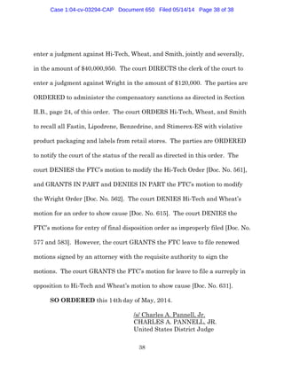38
enter a judgment against Hi-Tech, Wheat, and Smith, jointly and severally,
in the amount of $40,000,950. The court DIRECTS the clerk of the court to
enter a judgment against Wright in the amount of $120,000. The parties are
ORDERED to administer the compensatory sanctions as directed in Section
II.B., page 24, of this order. The court ORDERS Hi-Tech, Wheat, and Smith
to recall all Fastin, Lipodrene, Benzedrine, and Stimerex-ES with violative
product packaging and labels from retail stores. The parties are ORDERED
to notify the court of the status of the recall as directed in this order. The
court DENIES the FTC’s motion to modify the Hi-Tech Order [Doc. No. 561],
and GRANTS IN PART and DENIES IN PART the FTC’s motion to modify
the Wright Order [Doc. No. 562]. The court DENIES Hi-Tech and Wheat’s
motion for an order to show cause [Doc. No. 615]. The court DENIES the
FTC’s motions for entry of final disposition order as improperly filed [Doc. No.
577 and 583]. However, the court GRANTS the FTC leave to file renewed
motions signed by an attorney with the requisite authority to sign the
motions. The court GRANTS the FTC’s motion for leave to file a surreply in
opposition to Hi-Tech and Wheat’s motion to show cause [Doc. No. 631].
SO ORDERED this 14th day of May, 2014.
/s/ Charles A. Pannell, Jr.
CHARLES A. PANNELL, JR.
United States District Judge
Case 1:04-cv-03294-CAP Document 650 Filed 05/14/14 Page 38 of 38
 
