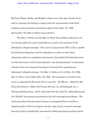 4
Hi-Tech, Wheat, Smith, and Wright to show cause why they should not be
held in contempt for failing to comply with the requirements of the final
judgment and permanent injunctions against them [Doc. No. 399]
(hereinafter “the May 31 Show Cause Order”).
The May 11 Order and the May 31 Show Cause Order collectively set
out the procedure the court would follow to resolve the questions of the
defendants’ alleged contempt. The court (1) required the FTC to file a specific
list of factual allegations and the defendants to admit or deny those
allegations (akin to a complaint and answer), (2) permitted limited discovery
on relevant issues, and (3) contemplated a “pre-hearing motion” to determine
whether there were disputed questions of material fact regarding the
defendants’ alleged contempt. See May 11 Order at 13–14 [Doc. No. 390];
May 31 Show Cause Order [Doc. No. 399]. The procedure set forth by the
court is supported by Eleventh Circuit case law. See Mercer v. Mitchell, 908
F.2d 763 (11th Cir. 1990); Nat’l Union Fire Ins. Co. of Pittsburgh, Pa. v.
Olympia Holding Corp., 140 F. App’x 860, 864–65 (11th Cir. 2005) (discussing
the “flexible” due process requirements for civil contempt proceedings). The
court prescribed this procedure because it anticipated there would be a
limited number of facts in dispute and the scope of any eventual contempt
hearing could be significantly narrowed by addressing legal questions based
Case 1:04-cv-03294-CAP Document 650 Filed 05/14/14 Page 4 of 38
 