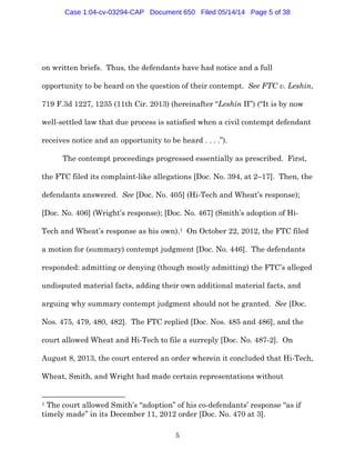 5
on written briefs. Thus, the defendants have had notice and a full
opportunity to be heard on the question of their contempt. See FTC v. Leshin,
719 F.3d 1227, 1235 (11th Cir. 2013) (hereinafter “Leshin II”) (“It is by now
well-settled law that due process is satisfied when a civil contempt defendant
receives notice and an opportunity to be heard . . . .”).
The contempt proceedings progressed essentially as prescribed. First,
the FTC filed its complaint-like allegations [Doc. No. 394, at 2–17]. Then, the
defendants answered. See [Doc. No. 405] (Hi-Tech and Wheat’s response);
[Doc. No. 406] (Wright’s response); [Doc. No. 467] (Smith’s adoption of Hi-
Tech and Wheat’s response as his own).1 On October 22, 2012, the FTC filed
a motion for (summary) contempt judgment [Doc. No. 446]. The defendants
responded: admitting or denying (though mostly admitting) the FTC’s alleged
undisputed material facts, adding their own additional material facts, and
arguing why summary contempt judgment should not be granted. See [Doc.
Nos. 475, 479, 480, 482]. The FTC replied [Doc. Nos. 485 and 486], and the
court allowed Wheat and Hi-Tech to file a surreply [Doc. No. 487-2]. On
August 8, 2013, the court entered an order wherein it concluded that Hi-Tech,
Wheat, Smith, and Wright had made certain representations without
1 The court allowed Smith’s “adoption” of his co-defendants’ response “as if
timely made” in its December 11, 2012 order [Doc. No. 470 at 3].
Case 1:04-cv-03294-CAP Document 650 Filed 05/14/14 Page 5 of 38
 
