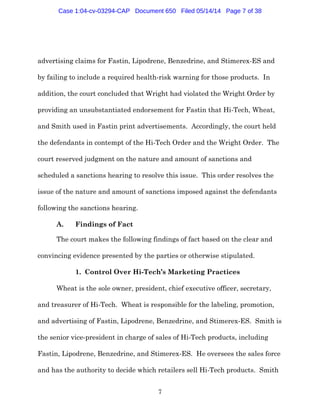 7
advertising claims for Fastin, Lipodrene, Benzedrine, and Stimerex-ES and
by failing to include a required health-risk warning for those products. In
addition, the court concluded that Wright had violated the Wright Order by
providing an unsubstantiated endorsement for Fastin that Hi-Tech, Wheat,
and Smith used in Fastin print advertisements. Accordingly, the court held
the defendants in contempt of the Hi-Tech Order and the Wright Order. The
court reserved judgment on the nature and amount of sanctions and
scheduled a sanctions hearing to resolve this issue. This order resolves the
issue of the nature and amount of sanctions imposed against the defendants
following the sanctions hearing.
A. Findings of Fact
The court makes the following findings of fact based on the clear and
convincing evidence presented by the parties or otherwise stipulated.
1. Control Over Hi-Tech’s Marketing Practices
Wheat is the sole owner, president, chief executive officer, secretary,
and treasurer of Hi-Tech. Wheat is responsible for the labeling, promotion,
and advertising of Fastin, Lipodrene, Benzedrine, and Stimerex-ES. Smith is
the senior vice-president in charge of sales of Hi-Tech products, including
Fastin, Lipodrene, Benzedrine, and Stimerex-ES. He oversees the sales force
and has the authority to decide which retailers sell Hi-Tech products. Smith
Case 1:04-cv-03294-CAP Document 650 Filed 05/14/14 Page 7 of 38
 