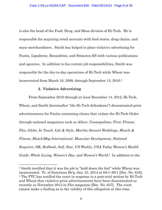 8
is also the head of the Food, Drug, and Mass division of Hi-Tech. He is
responsible for acquiring retail accounts with food stores, drug chains, and
mass merchandisers. Smith has helped to place violative advertising for
Fastin, Lipodrene, Benzedrine, and Stimerex-ES with various publications
and agencies. In addition to his current job responsibilities, Smith was
responsible for the day-to-day operations of Hi-Tech while Wheat was
incarcerated from March 16, 2009, through September 15, 2010.3
2. Violative Advertising
From September 2010 through at least December 14, 2012, Hi-Tech,
Wheat, and Smith (hereinafter “the Hi-Tech defendants”) disseminated print
advertisements for Fastin containing claims that violate the Hi-Tech Order
through national magazines such as Allure, Cosmopolitan, First, Fitness,
Flex, Globe, In Touch, Life & Style, Martha Stewart Weddings, Muscle &
Fitness, MuscleMag International, Muscular Development, National
Enquirer, OK, Redbook, Self, Star, US Weekly, USA Today Women’s Health
Guide, Whole Living, Women’s Day, and Women’s World.4 In addition to the
3 Smith testified that it was his job to “hold down the fort” while Wheat was
incarcerated. Tr. of Sanctions Hr’g, Jan. 21, 2014 at 68:1–69:1 [Doc. No. 618].
4 The FTC has notified the court in response to a post-trial motion by Hi-Tech
and Wheat that violative print advertisements have been disseminated as
recently as November 2013 in Flex magazine [Doc. No. 637]. The court
cannot make a finding as to the validity of this allegation at this time.
Case 1:04-cv-03294-CAP Document 650 Filed 05/14/14 Page 8 of 38
 