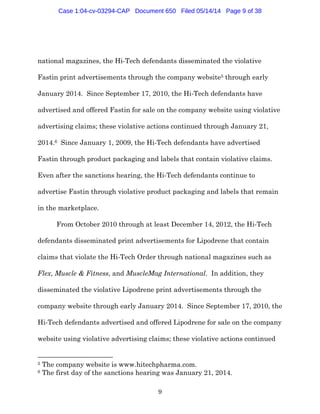 9
national magazines, the Hi-Tech defendants disseminated the violative
Fastin print advertisements through the company website5 through early
January 2014. Since September 17, 2010, the Hi-Tech defendants have
advertised and offered Fastin for sale on the company website using violative
advertising claims; these violative actions continued through January 21,
2014.6 Since January 1, 2009, the Hi-Tech defendants have advertised
Fastin through product packaging and labels that contain violative claims.
Even after the sanctions hearing, the Hi-Tech defendants continue to
advertise Fastin through violative product packaging and labels that remain
in the marketplace.
From October 2010 through at least December 14, 2012, the Hi-Tech
defendants disseminated print advertisements for Lipodrene that contain
claims that violate the Hi-Tech Order through national magazines such as
Flex, Muscle & Fitness, and MuscleMag International. In addition, they
disseminated the violative Lipodrene print advertisements through the
company website through early January 2014. Since September 17, 2010, the
Hi-Tech defendants advertised and offered Lipodrene for sale on the company
website using violative advertising claims; these violative actions continued
5 The company website is www.hitechpharma.com.
6 The first day of the sanctions hearing was January 21, 2014.
Case 1:04-cv-03294-CAP Document 650 Filed 05/14/14 Page 9 of 38
 