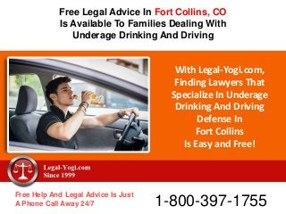With Legal-Yogi.com,
Finding Lawyers That
Specialize In Underage
Drinking And Driving
Defense In
Fort Collins
Is Easy and Free!
Free Help And Legal Advice Is Just
A Phone Call Away 24/7 1-800-397-1755
Free Legal Advice In Fort Collins, CO
Is Available To Families Dealing With
Underage Drinking And Driving
 
