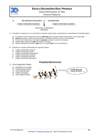 ESCOLA SECUNDÁRIA RAUL PROENÇA
                                             LÍNGUA PORTUGUESA - 8.º ANO
                                                 FICHA DE TRABALHO

     g)            Nós estávamos fascinados        e      entusiasmados.

            oração coordenada copulativa                         oração coordenada copulativa

                                      Conjunção coordenativa
                                            copulativa

3.   Completa os espaços com as conjunções e locuções conjuncionais coordenativas e subordinativas indicadas abaixo.

     a)   O professor conta histórias aos alunos visto que pensa que eles devem desenvolver a sua imaginação.
     b)   Como já conhece o gosto dos seus alunos, o professor escolhe os livros com facilidade.
     c)   O avô conta histórias com entusiasmo porque os netos o ouvem com atenção.
     d)   Aquele rapaz é generoso mas não ajudou os amigos.
     e)   Aquela rapariga era simpática quer com os amigos quer com os professores.


4. Classifica as orações sublinhadas nas seguintes frases:
     a.   oração subordinada temporal
     b.   oração subordinada causal
     c.   orações coordenadas assindéticas
     d.   oração coordenada copulativa
     e.   oração coordenada disjuntiva
     f.   oração coordenada adversativa


                                             FUNÇÕES SINTÁCTICAS
5. Lê as seguintes frases:
     a)   predicativo do sujeito
     b)   complemento directo                                                                Já está! Afinal não
     c)   nulo subentendido                                                                  é assim tão difícil!
     d)   sujeito composto
     e)   nulo indeterminado




 Prof.ª Elsa Maximiano                                                                                              2/2
                            Publicado em: proﬂpelsa.wordpress.com - Blog “Uma Questão de Língua!
 