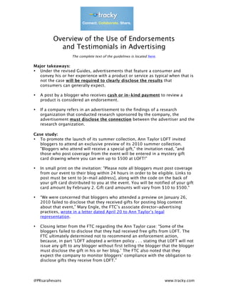  
	
  
	
  
	
  
             Overview of the Use of Endorsements
               and Testimonials in Advertising
                       The complete text of the guidelines is located here.

Major takeaways:
• Under the revised Guides, advertisements that feature a consumer and
  convey his or her experience with a product or service as typical when that is
  not the case will be required to clearly disclose the results that
  consumers can generally expect.

•      A post by a blogger who receives cash or in-kind payment to review a
       product is considered an endorsement.

•      If a company refers in an advertisement to the findings of a research
       organization that conducted research sponsored by the company, the
       advertisement must disclose the connection between the advertiser and the
       research organization.

Case study:
• To promote the launch of its summer collection, Ann Taylor LOFT invited
   bloggers to attend an exclusive preview of its 2010 summer collection.
   "Bloggers who attend will receive a special gift," the invitation read, "and
   those who post coverage from the event will be entered in a mystery gift
   card drawing where you can win up to $500 at LOFT!"

•      In small print on the invitation: "Please note all bloggers must post coverage
       from our event to their blog within 24 hours in order to be eligible. Links to
       post must be sent to [e-mail address], along with the code on the back of
       your gift card distributed to you at the event. You will be notified of your gift
       card amount by February 2. Gift card amounts will vary from $10 to $500."

•      “We were concerned that bloggers who attended a preview on January 26,
       2010 failed to disclose that they received gifts for posting blog content
       about that event,” Mary Engle, the FTC’s associate director-advertising
       practices, wrote in a letter dated April 20 to Ann Taylor’s legal
       representation.

•      Closing letter from the FTC regarding the Ann Taylor case: “Some of the
       bloggers failed to disclose that they had received free gifts from LOFT. The
       FTC ultimately determined not to recommend an enforcement action,
       because, in part ‘LOFT adopted a written policy . . . stating that LOFT will not
       issue any gift to any blogger without first telling the blogger that the blogger
       must disclose the gift in his or her blog.’ The FTC also noted that they
       expect the company to monitor bloggers’ compliance with the obligation to
       disclose gifts they receive from LOFT.”


	
  
@PRsarahevans                                                                 www.tracky.com
 