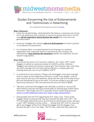  
	
  
	
  
        Guides Concerning the Use of Endorsements
              and Testimonials in Advertising
                       The complete text of the guidelines may be located here.	
  
	
  
Major takeaways:	
  
• Under the revised Guides, advertisements that feature a consumer and convey
   his or her experience with a product or service as typical when that is not the
   case will be required to clearly disclose the results that consumers can
   generally expect.

•      A post by a blogger who receives cash or in-kind payment to review a product
       is considered an endorsement.

•      If a company refers in an advertisement to the findings of a research
       organization that conducted research sponsored by the company, the
       advertisement must disclose the connection between the advertiser and the
       research organization.

Case study:
• To promote the launch of its summer collection, Ann Taylor LOFT invited
   bloggers to attend an exclusive preview of its 2010 summer collection.
   "Bloggers who attend will receive a special gift," the invitation read, "and those
   who post coverage from the event will be entered in a mystery gift card
   drawing where you can win up to $500 at LOFT!"

•      In small print on the invitation: "Please note all bloggers must post coverage
       from our event to their blog within 24 hours in order to be eligible. Links to
       post must be sent to [e-mail address], along with the code on the back of your
       gift card distributed to you at the event. You will be notified of your gift card
       amount by February 2. Gift card amounts will vary from $10 to $500."

•      “We were concerned that bloggers who attended a preview on January 26,
       2010 failed to disclose that they received gifts for posting blog content about
       that event,” Mary Engle, the FTC’s associate director-advertising practices,
       wrote in a letter dated April 20 to Ann Taylor’s legal representation.

•      Closing letter from the FTC regarding the Ann Taylor case: “Some of the
       bloggers failed to disclose that they had received free gifts from LOFT. The
       FTC ultimately determined not to recommend an enforcement action, because,
       in part ‘LOFT adopted a written policy . . . stating that LOFT will not issue any
       gift to any blogger without first telling the blogger that the blogger must
       disclose the gift in his or her blog.’ The FTC also noted that they expect the


	
  
@PRsarahevans	
                                     	
                    www.sevansstrategy.com	
  
 