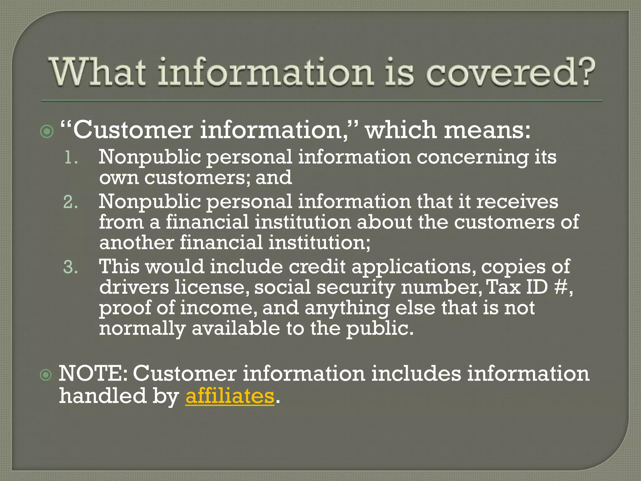  “Customer information,” which means:
  1. Nonpublic personal information concerning its
       own customers; and
    2. Nonpublic personal information that it receives
       from a financial institution about the customers of
       another financial institution;
    3. This would include credit applications, copies of
       drivers license, social security number, Tax ID #,
       proof of income, and anything else that is not
       normally available to the public.

   NOTE: Customer information includes information
    handled by affiliates.
 