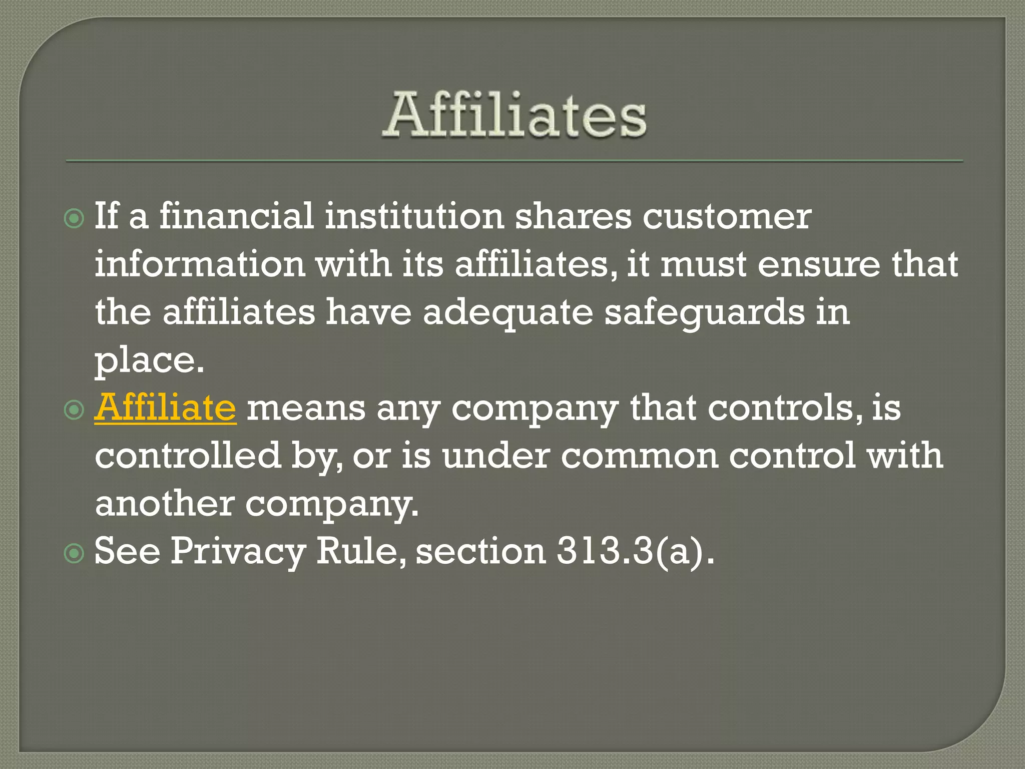  Ifa financial institution shares customer
  information with its affiliates, it must ensure that
  the affiliates have adequate safeguards in
  place.
 Affiliate means any company that controls, is
  controlled by, or is under common control with
  another company.
 See Privacy Rule, section 313.3(a).
 