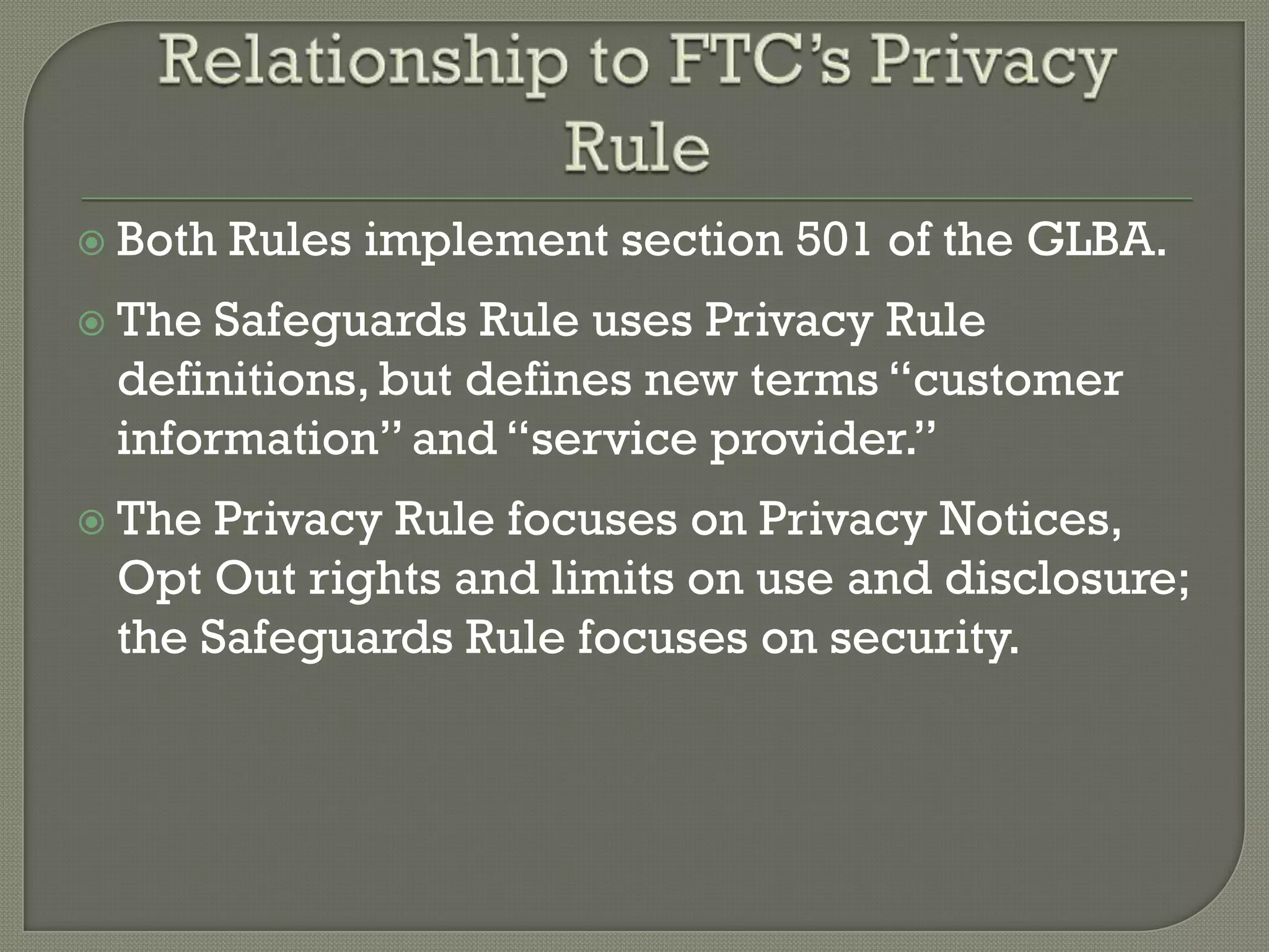  Both   Rules implement section 501 of the GLBA.
 The Safeguards Rule uses Privacy Rule
 definitions, but defines new terms “customer
 information” and “service provider.”
 The Privacy Rule focuses on Privacy Notices,
 Opt Out rights and limits on use and disclosure;
 the Safeguards Rule focuses on security.
 