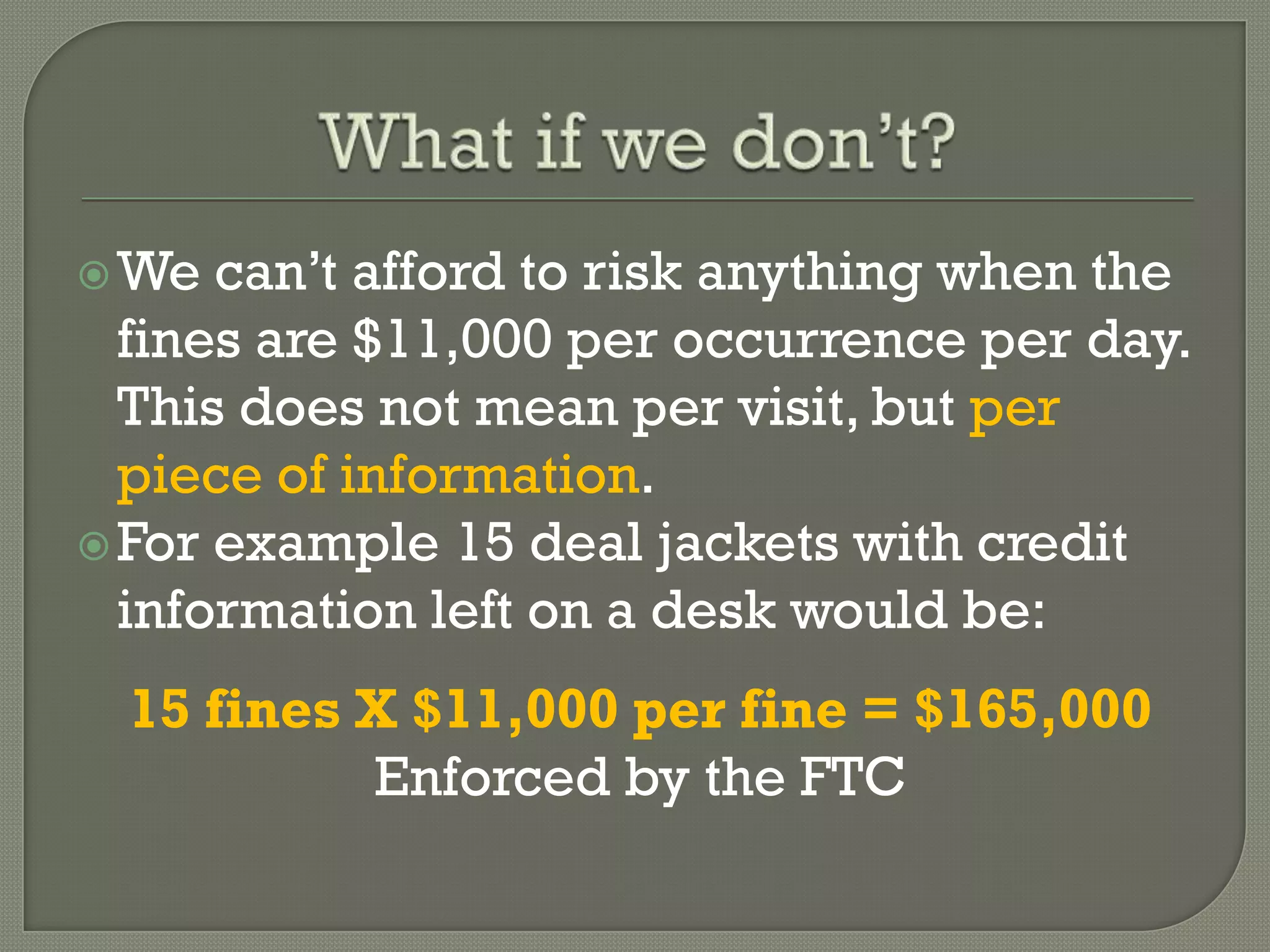  We  can’t afford to risk anything when the
  fines are $11,000 per occurrence per day.
  This does not mean per visit, but per
  piece of information.
 For example 15 deal jackets with credit
  information left on a desk would be:
  15 fines X $11,000 per fine = $165,000
           Enforced by the FTC
 
