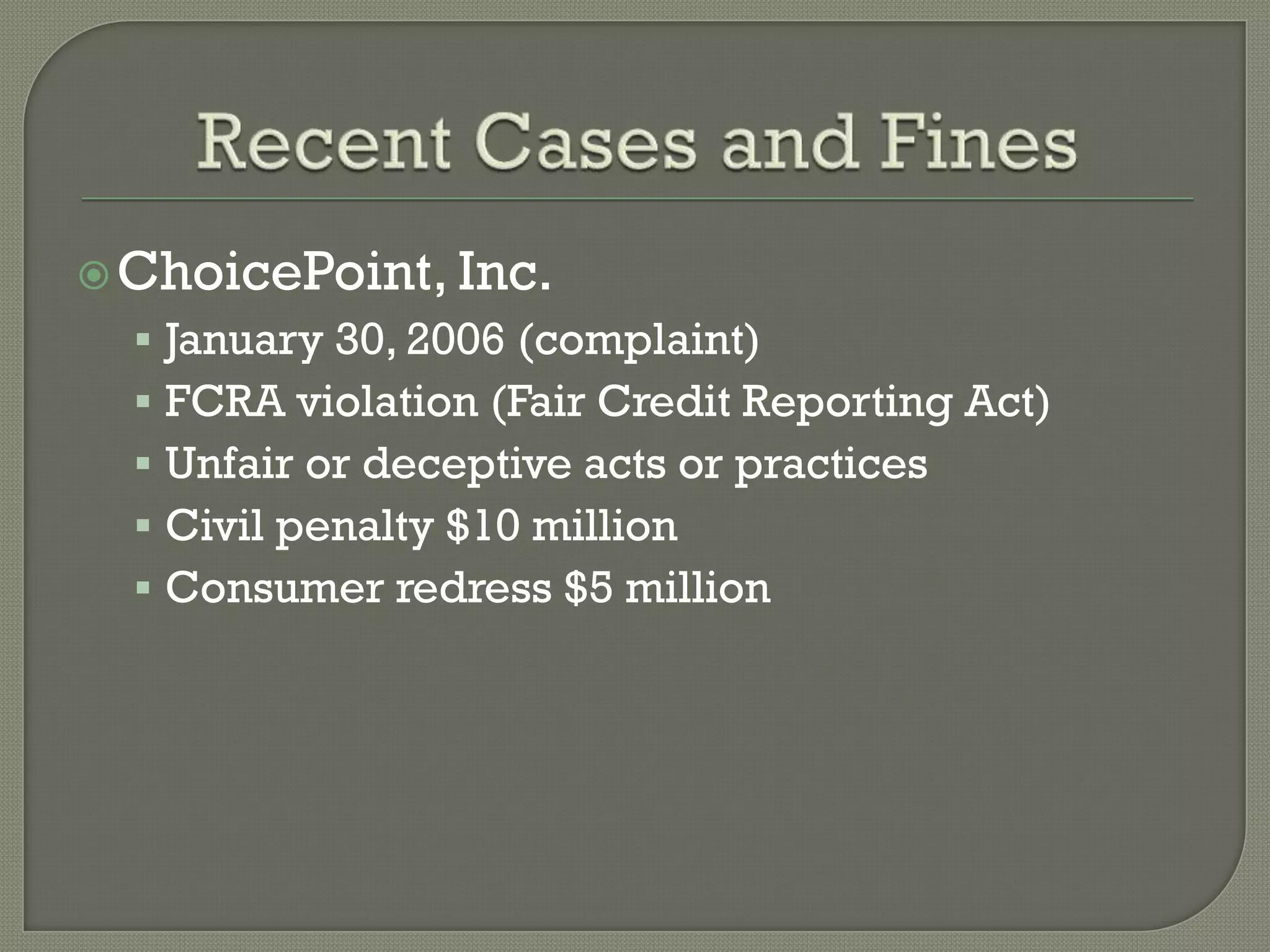  ChoicePoint, Inc.
   January 30, 2006 (complaint)
   FCRA violation (Fair Credit Reporting Act)
   Unfair or deceptive acts or practices
   Civil penalty $10 million
   Consumer redress $5 million
 
