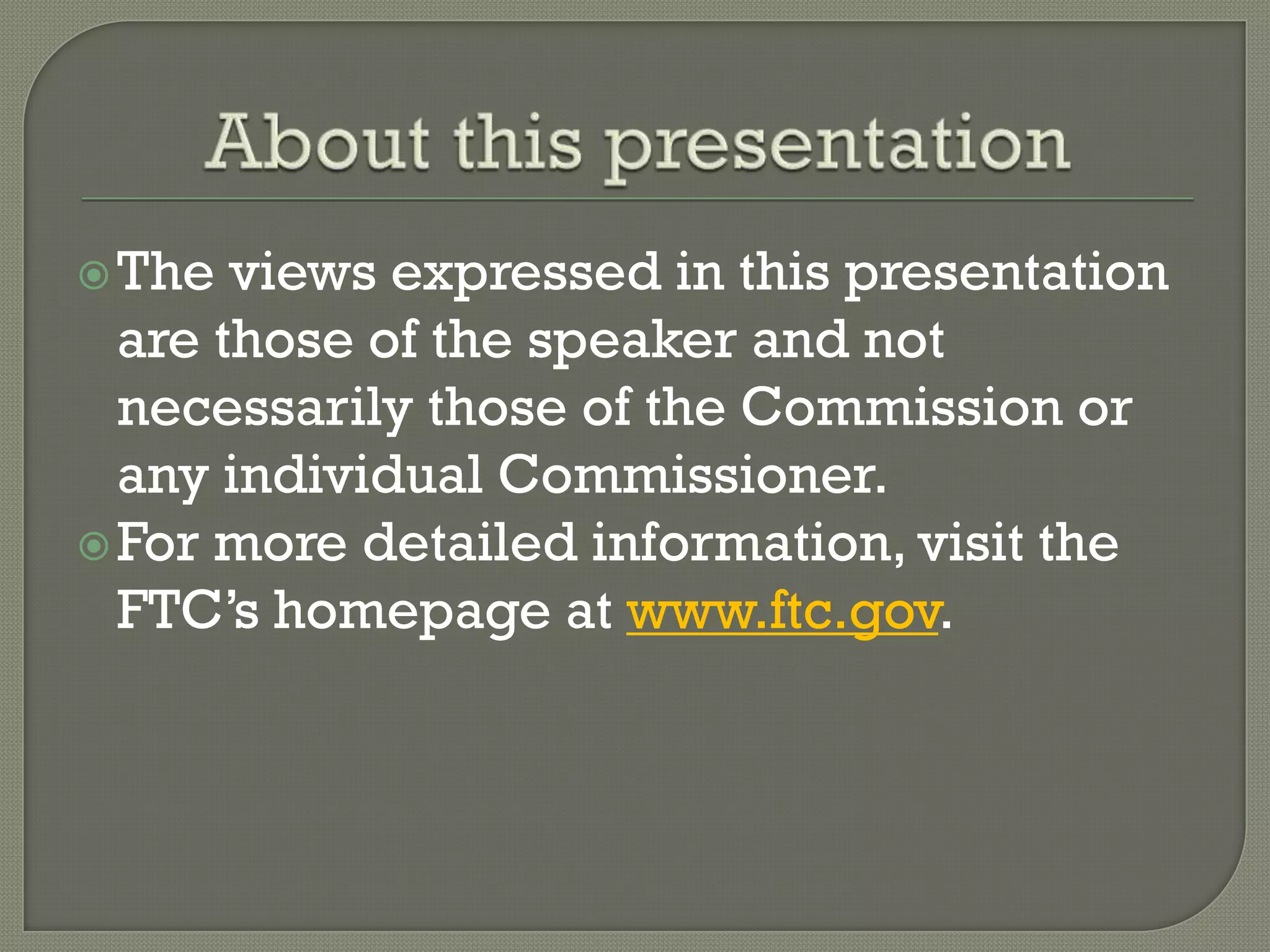  The  views expressed in this presentation
  are those of the speaker and not
  necessarily those of the Commission or
  any individual Commissioner.
 For more detailed information, visit the
  FTC’s homepage at www.ftc.gov.
 